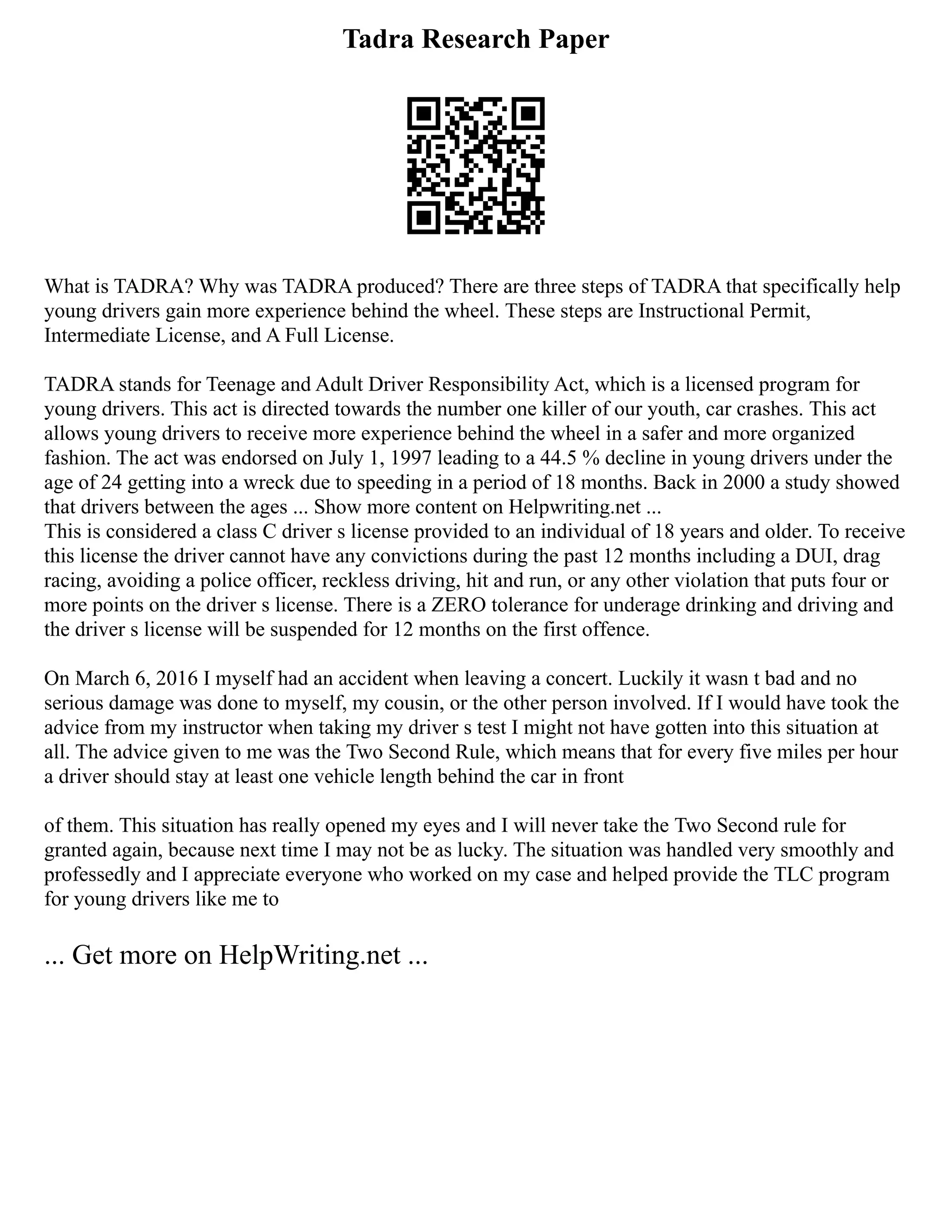 Tadra Research Paper
What is TADRA? Why was TADRA produced? There are three steps of TADRA that specifically help
young drivers gain more experience behind the wheel. These steps are Instructional Permit,
Intermediate License, and A Full License.
TADRA stands for Teenage and Adult Driver Responsibility Act, which is a licensed program for
young drivers. This act is directed towards the number one killer of our youth, car crashes. This act
allows young drivers to receive more experience behind the wheel in a safer and more organized
fashion. The act was endorsed on July 1, 1997 leading to a 44.5 % decline in young drivers under the
age of 24 getting into a wreck due to speeding in a period of 18 months. Back in 2000 a study showed
that drivers between the ages ... Show more content on Helpwriting.net ...
This is considered a class C driver s license provided to an individual of 18 years and older. To receive
this license the driver cannot have any convictions during the past 12 months including a DUI, drag
racing, avoiding a police officer, reckless driving, hit and run, or any other violation that puts four or
more points on the driver s license. There is a ZERO tolerance for underage drinking and driving and
the driver s license will be suspended for 12 months on the first offence.
On March 6, 2016 I myself had an accident when leaving a concert. Luckily it wasn t bad and no
serious damage was done to myself, my cousin, or the other person involved. If I would have took the
advice from my instructor when taking my driver s test I might not have gotten into this situation at
all. The advice given to me was the Two Second Rule, which means that for every five miles per hour
a driver should stay at least one vehicle length behind the car in front
of them. This situation has really opened my eyes and I will never take the Two Second rule for
granted again, because next time I may not be as lucky. The situation was handled very smoothly and
professedly and I appreciate everyone who worked on my case and helped provide the TLC program
for young drivers like me to
... Get more on HelpWriting.net ...
 