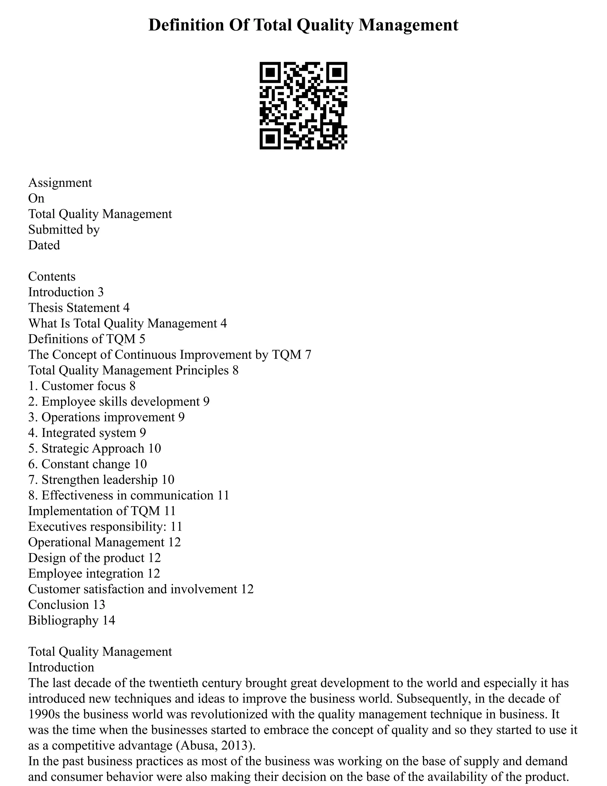 Definition Of Total Quality Management
Assignment
On
Total Quality Management
Submitted by
Dated
Contents
Introduction 3
Thesis Statement 4
What Is Total Quality Management 4
Definitions of TQM 5
The Concept of Continuous Improvement by TQM 7
Total Quality Management Principles 8
1. Customer focus 8
2. Employee skills development 9
3. Operations improvement 9
4. Integrated system 9
5. Strategic Approach 10
6. Constant change 10
7. Strengthen leadership 10
8. Effectiveness in communication 11
Implementation of TQM 11
Executives responsibility: 11
Operational Management 12
Design of the product 12
Employee integration 12
Customer satisfaction and involvement 12
Conclusion 13
Bibliography 14
Total Quality Management
Introduction
The last decade of the twentieth century brought great development to the world and especially it has
introduced new techniques and ideas to improve the business world. Subsequently, in the decade of
1990s the business world was revolutionized with the quality management technique in business. It
was the time when the businesses started to embrace the concept of quality and so they started to use it
as a competitive advantage (Abusa, 2013).
In the past business practices as most of the business was working on the base of supply and demand
and consumer behavior were also making their decision on the base of the availability of the product.
 