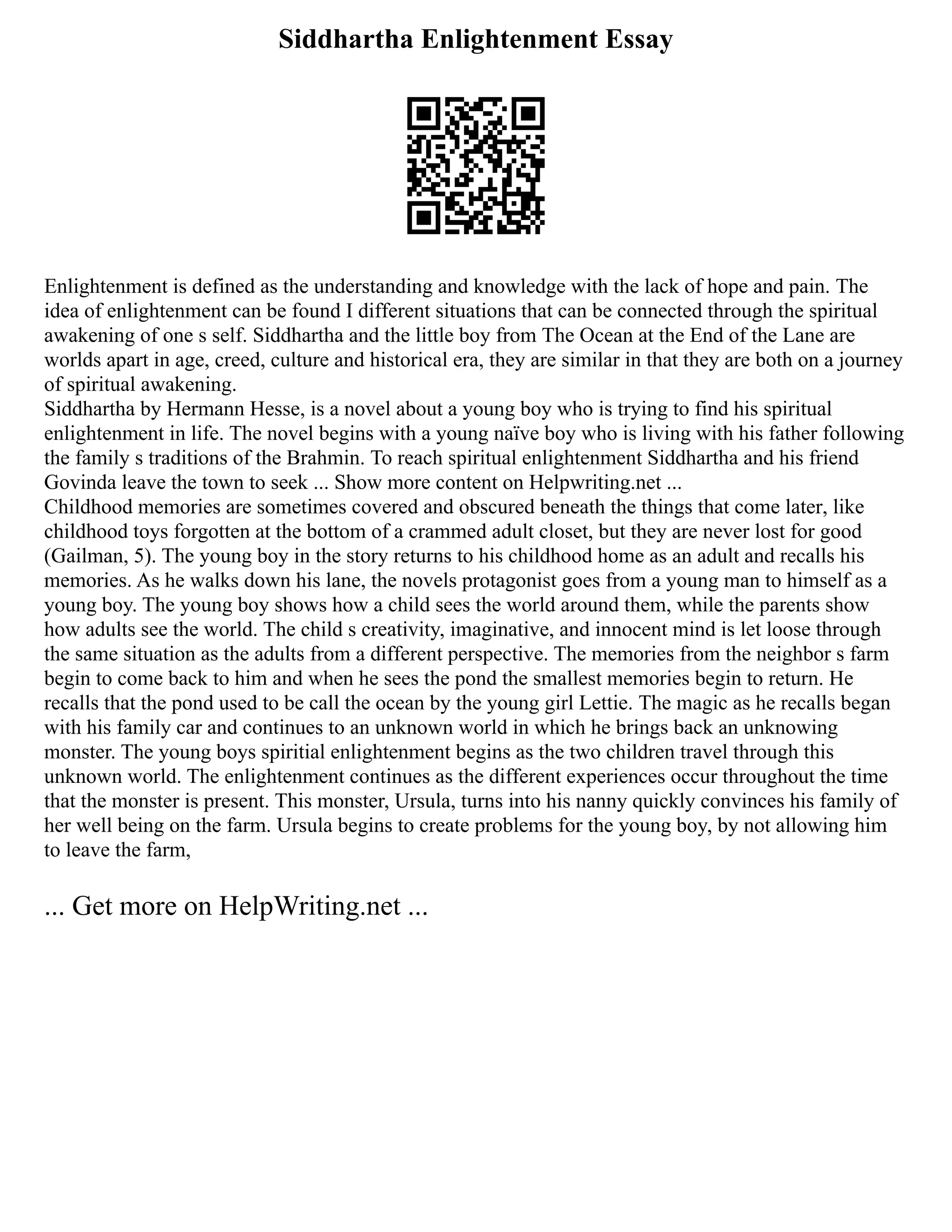 Siddhartha Enlightenment Essay
Enlightenment is defined as the understanding and knowledge with the lack of hope and pain. The
idea of enlightenment can be found I different situations that can be connected through the spiritual
awakening of one s self. Siddhartha and the little boy from The Ocean at the End of the Lane are
worlds apart in age, creed, culture and historical era, they are similar in that they are both on a journey
of spiritual awakening.
Siddhartha by Hermann Hesse, is a novel about a young boy who is trying to find his spiritual
enlightenment in life. The novel begins with a young naïve boy who is living with his father following
the family s traditions of the Brahmin. To reach spiritual enlightenment Siddhartha and his friend
Govinda leave the town to seek ... Show more content on Helpwriting.net ...
Childhood memories are sometimes covered and obscured beneath the things that come later, like
childhood toys forgotten at the bottom of a crammed adult closet, but they are never lost for good
(Gailman, 5). The young boy in the story returns to his childhood home as an adult and recalls his
memories. As he walks down his lane, the novels protagonist goes from a young man to himself as a
young boy. The young boy shows how a child sees the world around them, while the parents show
how adults see the world. The child s creativity, imaginative, and innocent mind is let loose through
the same situation as the adults from a different perspective. The memories from the neighbor s farm
begin to come back to him and when he sees the pond the smallest memories begin to return. He
recalls that the pond used to be call the ocean by the young girl Lettie. The magic as he recalls began
with his family car and continues to an unknown world in which he brings back an unknowing
monster. The young boys spiritial enlightenment begins as the two children travel through this
unknown world. The enlightenment continues as the different experiences occur throughout the time
that the monster is present. This monster, Ursula, turns into his nanny quickly convinces his family of
her well being on the farm. Ursula begins to create problems for the young boy, by not allowing him
to leave the farm,
... Get more on HelpWriting.net ...
 