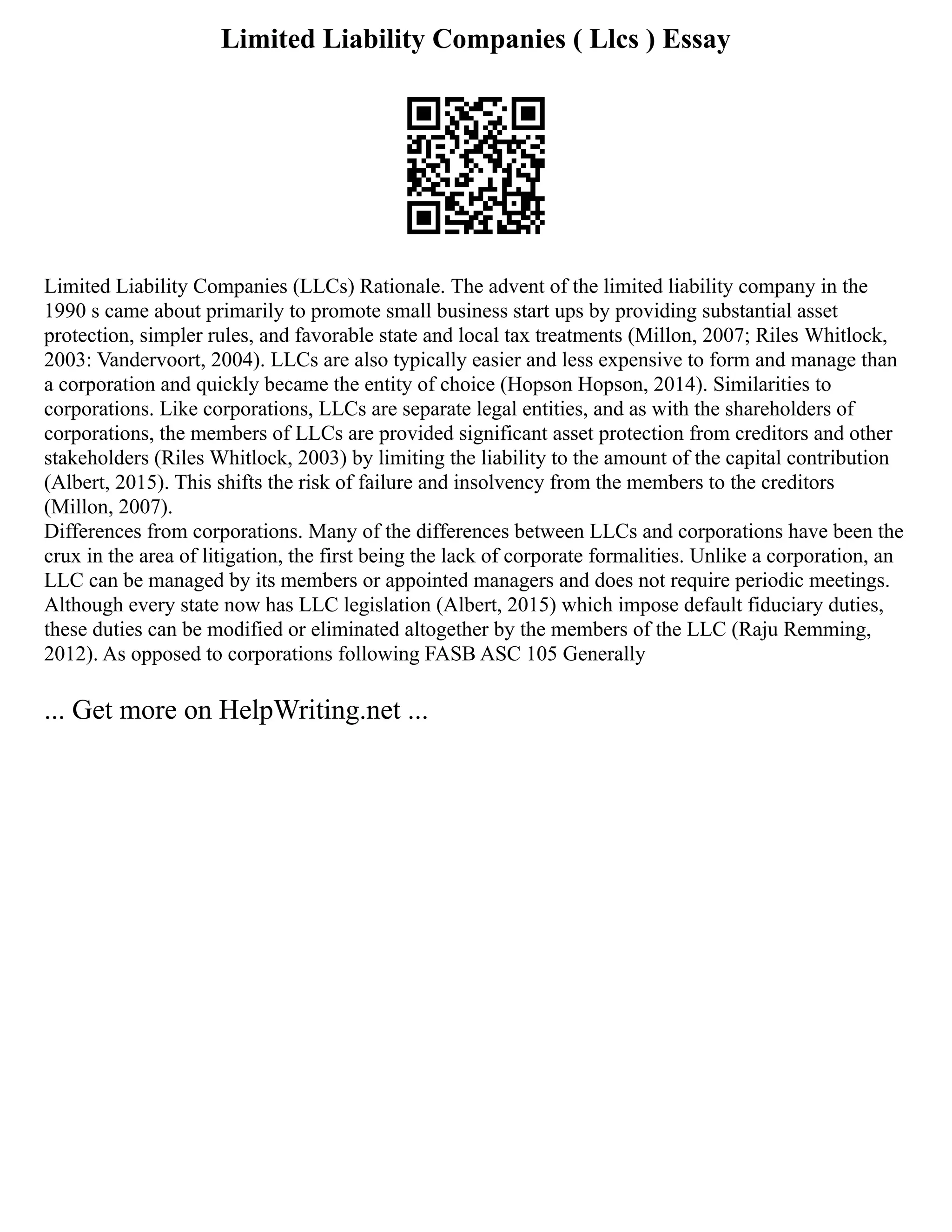 Limited Liability Companies ( Llcs ) Essay
Limited Liability Companies (LLCs) Rationale. The advent of the limited liability company in the
1990 s came about primarily to promote small business start ups by providing substantial asset
protection, simpler rules, and favorable state and local tax treatments (Millon, 2007; Riles Whitlock,
2003: Vandervoort, 2004). LLCs are also typically easier and less expensive to form and manage than
a corporation and quickly became the entity of choice (Hopson Hopson, 2014). Similarities to
corporations. Like corporations, LLCs are separate legal entities, and as with the shareholders of
corporations, the members of LLCs are provided significant asset protection from creditors and other
stakeholders (Riles Whitlock, 2003) by limiting the liability to the amount of the capital contribution
(Albert, 2015). This shifts the risk of failure and insolvency from the members to the creditors
(Millon, 2007).
Differences from corporations. Many of the differences between LLCs and corporations have been the
crux in the area of litigation, the first being the lack of corporate formalities. Unlike a corporation, an
LLC can be managed by its members or appointed managers and does not require periodic meetings.
Although every state now has LLC legislation (Albert, 2015) which impose default fiduciary duties,
these duties can be modified or eliminated altogether by the members of the LLC (Raju Remming,
2012). As opposed to corporations following FASB ASC 105 Generally
... Get more on HelpWriting.net ...
 