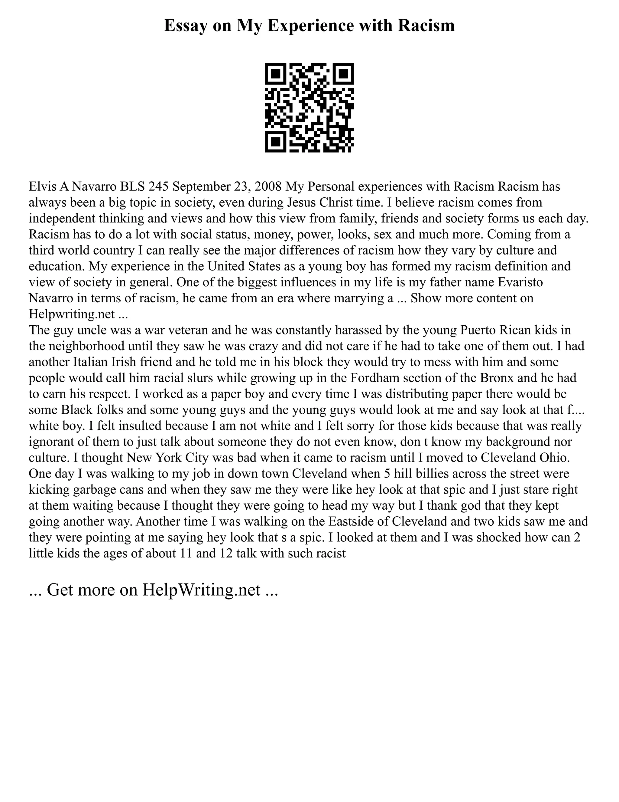 Essay on My Experience with Racism
Elvis A Navarro BLS 245 September 23, 2008 My Personal experiences with Racism Racism has
always been a big topic in society, even during Jesus Christ time. I believe racism comes from
independent thinking and views and how this view from family, friends and society forms us each day.
Racism has to do a lot with social status, money, power, looks, sex and much more. Coming from a
third world country I can really see the major differences of racism how they vary by culture and
education. My experience in the United States as a young boy has formed my racism definition and
view of society in general. One of the biggest influences in my life is my father name Evaristo
Navarro in terms of racism, he came from an era where marrying a ... Show more content on
Helpwriting.net ...
The guy uncle was a war veteran and he was constantly harassed by the young Puerto Rican kids in
the neighborhood until they saw he was crazy and did not care if he had to take one of them out. I had
another Italian Irish friend and he told me in his block they would try to mess with him and some
people would call him racial slurs while growing up in the Fordham section of the Bronx and he had
to earn his respect. I worked as a paper boy and every time I was distributing paper there would be
some Black folks and some young guys and the young guys would look at me and say look at that f....
white boy. I felt insulted because I am not white and I felt sorry for those kids because that was really
ignorant of them to just talk about someone they do not even know, don t know my background nor
culture. I thought New York City was bad when it came to racism until I moved to Cleveland Ohio.
One day I was walking to my job in down town Cleveland when 5 hill billies across the street were
kicking garbage cans and when they saw me they were like hey look at that spic and I just stare right
at them waiting because I thought they were going to head my way but I thank god that they kept
going another way. Another time I was walking on the Eastside of Cleveland and two kids saw me and
they were pointing at me saying hey look that s a spic. I looked at them and I was shocked how can 2
little kids the ages of about 11 and 12 talk with such racist
... Get more on HelpWriting.net ...
 
