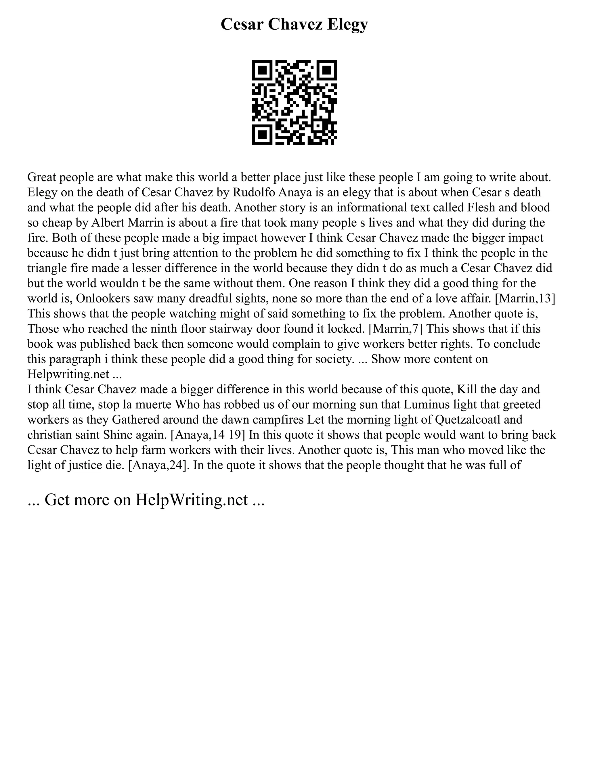 Cesar Chavez Elegy
Great people are what make this world a better place just like these people I am going to write about.
Elegy on the death of Cesar Chavez by Rudolfo Anaya is an elegy that is about when Cesar s death
and what the people did after his death. Another story is an informational text called Flesh and blood
so cheap by Albert Marrin is about a fire that took many people s lives and what they did during the
fire. Both of these people made a big impact however I think Cesar Chavez made the bigger impact
because he didn t just bring attention to the problem he did something to fix I think the people in the
triangle fire made a lesser difference in the world because they didn t do as much a Cesar Chavez did
but the world wouldn t be the same without them. One reason I think they did a good thing for the
world is, Onlookers saw many dreadful sights, none so more than the end of a love affair. [Marrin,13]
This shows that the people watching might of said something to fix the problem. Another quote is,
Those who reached the ninth floor stairway door found it locked. [Marrin,7] This shows that if this
book was published back then someone would complain to give workers better rights. To conclude
this paragraph i think these people did a good thing for society. ... Show more content on
Helpwriting.net ...
I think Cesar Chavez made a bigger difference in this world because of this quote, Kill the day and
stop all time, stop la muerte Who has robbed us of our morning sun that Luminus light that greeted
workers as they Gathered around the dawn campfires Let the morning light of Quetzalcoatl and
christian saint Shine again. [Anaya,14 19] In this quote it shows that people would want to bring back
Cesar Chavez to help farm workers with their lives. Another quote is, This man who moved like the
light of justice die. [Anaya,24]. In the quote it shows that the people thought that he was full of
... Get more on HelpWriting.net ...
 