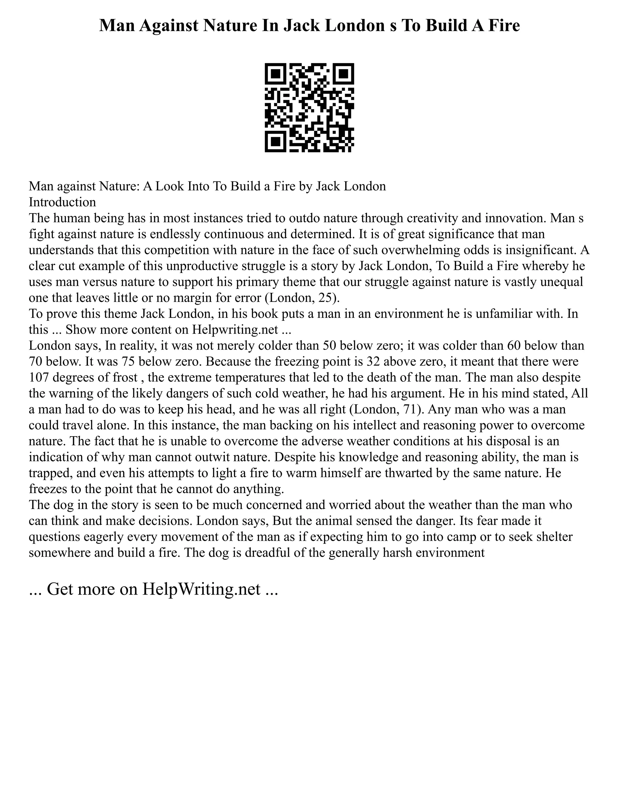 Man Against Nature In Jack London s To Build A Fire
Man against Nature: A Look Into To Build a Fire by Jack London
Introduction
The human being has in most instances tried to outdo nature through creativity and innovation. Man s
fight against nature is endlessly continuous and determined. It is of great significance that man
understands that this competition with nature in the face of such overwhelming odds is insignificant. A
clear cut example of this unproductive struggle is a story by Jack London, To Build a Fire whereby he
uses man versus nature to support his primary theme that our struggle against nature is vastly unequal
one that leaves little or no margin for error (London, 25).
To prove this theme Jack London, in his book puts a man in an environment he is unfamiliar with. In
this ... Show more content on Helpwriting.net ...
London says, In reality, it was not merely colder than 50 below zero; it was colder than 60 below than
70 below. It was 75 below zero. Because the freezing point is 32 above zero, it meant that there were
107 degrees of frost , the extreme temperatures that led to the death of the man. The man also despite
the warning of the likely dangers of such cold weather, he had his argument. He in his mind stated, All
a man had to do was to keep his head, and he was all right (London, 71). Any man who was a man
could travel alone. In this instance, the man backing on his intellect and reasoning power to overcome
nature. The fact that he is unable to overcome the adverse weather conditions at his disposal is an
indication of why man cannot outwit nature. Despite his knowledge and reasoning ability, the man is
trapped, and even his attempts to light a fire to warm himself are thwarted by the same nature. He
freezes to the point that he cannot do anything.
The dog in the story is seen to be much concerned and worried about the weather than the man who
can think and make decisions. London says, But the animal sensed the danger. Its fear made it
questions eagerly every movement of the man as if expecting him to go into camp or to seek shelter
somewhere and build a fire. The dog is dreadful of the generally harsh environment
... Get more on HelpWriting.net ...
 