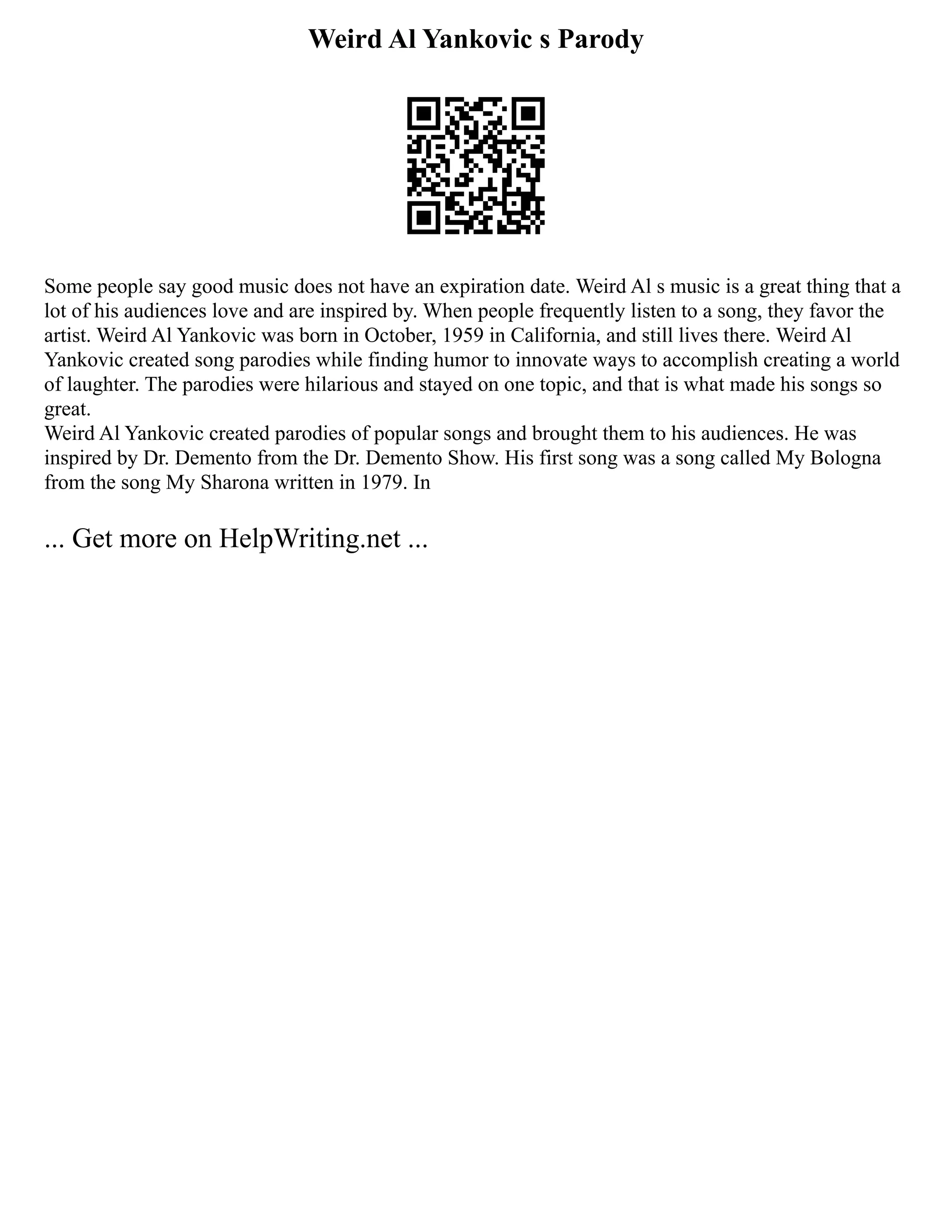 Weird Al Yankovic s Parody
Some people say good music does not have an expiration date. Weird Al s music is a great thing that a
lot of his audiences love and are inspired by. When people frequently listen to a song, they favor the
artist. Weird Al Yankovic was born in October, 1959 in California, and still lives there. Weird Al
Yankovic created song parodies while finding humor to innovate ways to accomplish creating a world
of laughter. The parodies were hilarious and stayed on one topic, and that is what made his songs so
great.
Weird Al Yankovic created parodies of popular songs and brought them to his audiences. He was
inspired by Dr. Demento from the Dr. Demento Show. His first song was a song called My Bologna
from the song My Sharona written in 1979. In
... Get more on HelpWriting.net ...
 