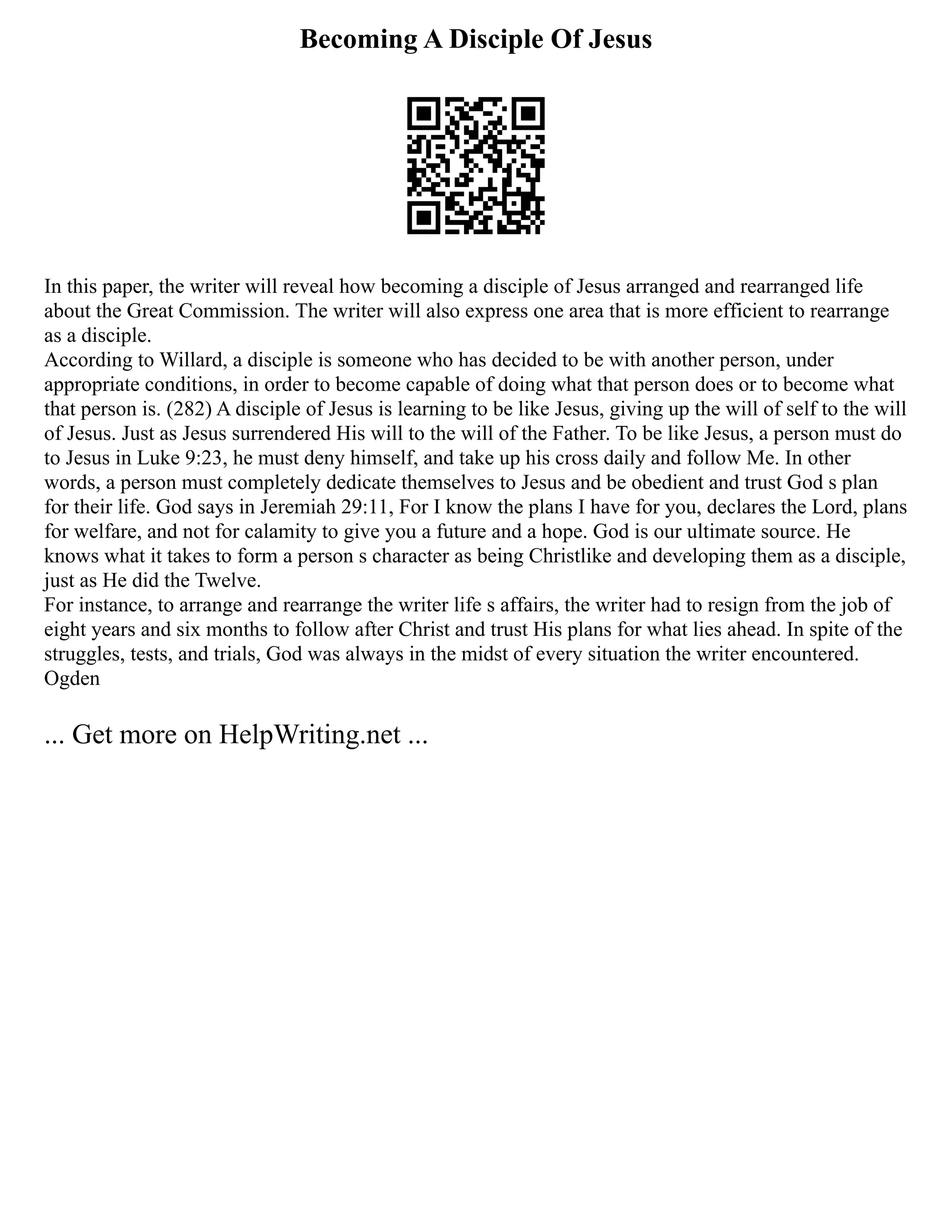 Becoming A Disciple Of Jesus
In this paper, the writer will reveal how becoming a disciple of Jesus arranged and rearranged life
about the Great Commission. The writer will also express one area that is more efficient to rearrange
as a disciple.
According to Willard, a disciple is someone who has decided to be with another person, under
appropriate conditions, in order to become capable of doing what that person does or to become what
that person is. (282) A disciple of Jesus is learning to be like Jesus, giving up the will of self to the will
of Jesus. Just as Jesus surrendered His will to the will of the Father. To be like Jesus, a person must do
to Jesus in Luke 9:23, he must deny himself, and take up his cross daily and follow Me. In other
words, a person must completely dedicate themselves to Jesus and be obedient and trust God s plan
for their life. God says in Jeremiah 29:11, For I know the plans I have for you, declares the Lord, plans
for welfare, and not for calamity to give you a future and a hope. God is our ultimate source. He
knows what it takes to form a person s character as being Christlike and developing them as a disciple,
just as He did the Twelve.
For instance, to arrange and rearrange the writer life s affairs, the writer had to resign from the job of
eight years and six months to follow after Christ and trust His plans for what lies ahead. In spite of the
struggles, tests, and trials, God was always in the midst of every situation the writer encountered.
Ogden
... Get more on HelpWriting.net ...
 