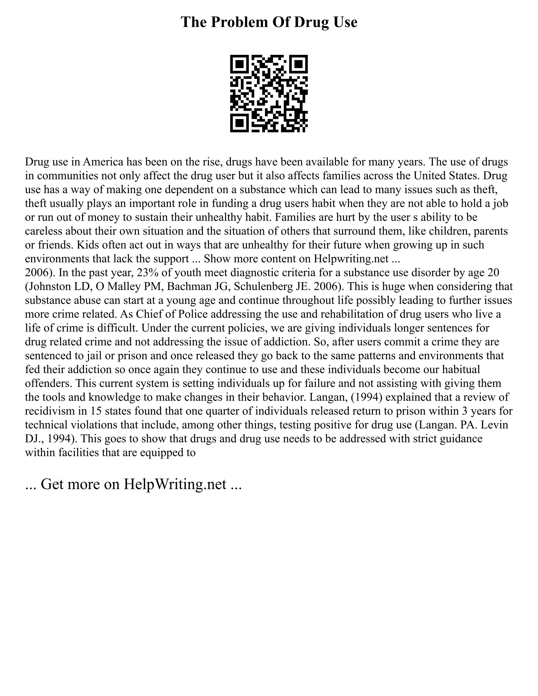 The Problem Of Drug Use
Drug use in America has been on the rise, drugs have been available for many years. The use of drugs
in communities not only affect the drug user but it also affects families across the United States. Drug
use has a way of making one dependent on a substance which can lead to many issues such as theft,
theft usually plays an important role in funding a drug users habit when they are not able to hold a job
or run out of money to sustain their unhealthy habit. Families are hurt by the user s ability to be
careless about their own situation and the situation of others that surround them, like children, parents
or friends. Kids often act out in ways that are unhealthy for their future when growing up in such
environments that lack the support ... Show more content on Helpwriting.net ...
2006). In the past year, 23% of youth meet diagnostic criteria for a substance use disorder by age 20
(Johnston LD, O Malley PM, Bachman JG, Schulenberg JE. 2006). This is huge when considering that
substance abuse can start at a young age and continue throughout life possibly leading to further issues
more crime related. As Chief of Police addressing the use and rehabilitation of drug users who live a
life of crime is difficult. Under the current policies, we are giving individuals longer sentences for
drug related crime and not addressing the issue of addiction. So, after users commit a crime they are
sentenced to jail or prison and once released they go back to the same patterns and environments that
fed their addiction so once again they continue to use and these individuals become our habitual
offenders. This current system is setting individuals up for failure and not assisting with giving them
the tools and knowledge to make changes in their behavior. Langan, (1994) explained that a review of
recidivism in 15 states found that one quarter of individuals released return to prison within 3 years for
technical violations that include, among other things, testing positive for drug use (Langan. PA. Levin
DJ., 1994). This goes to show that drugs and drug use needs to be addressed with strict guidance
within facilities that are equipped to
... Get more on HelpWriting.net ...
 
