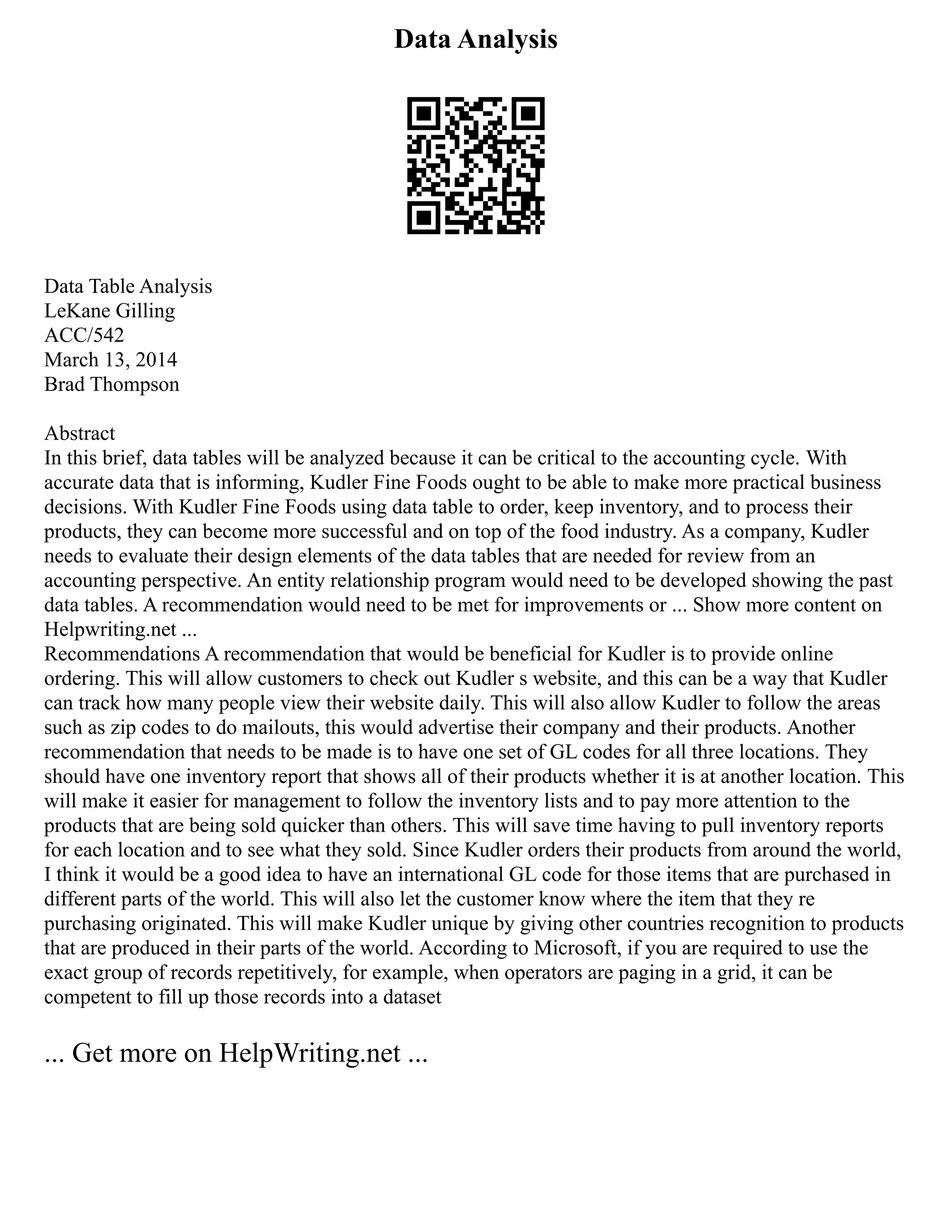 Data Analysis
Data Table Analysis
LeKane Gilling
ACC/542
March 13, 2014
Brad Thompson
Abstract
In this brief, data tables will be analyzed because it can be critical to the accounting cycle. With
accurate data that is informing, Kudler Fine Foods ought to be able to make more practical business
decisions. With Kudler Fine Foods using data table to order, keep inventory, and to process their
products, they can become more successful and on top of the food industry. As a company, Kudler
needs to evaluate their design elements of the data tables that are needed for review from an
accounting perspective. An entity relationship program would need to be developed showing the past
data tables. A recommendation would need to be met for improvements or ... Show more content on
Helpwriting.net ...
Recommendations A recommendation that would be beneficial for Kudler is to provide online
ordering. This will allow customers to check out Kudler s website, and this can be a way that Kudler
can track how many people view their website daily. This will also allow Kudler to follow the areas
such as zip codes to do mailouts, this would advertise their company and their products. Another
recommendation that needs to be made is to have one set of GL codes for all three locations. They
should have one inventory report that shows all of their products whether it is at another location. This
will make it easier for management to follow the inventory lists and to pay more attention to the
products that are being sold quicker than others. This will save time having to pull inventory reports
for each location and to see what they sold. Since Kudler orders their products from around the world,
I think it would be a good idea to have an international GL code for those items that are purchased in
different parts of the world. This will also let the customer know where the item that they re
purchasing originated. This will make Kudler unique by giving other countries recognition to products
that are produced in their parts of the world. According to Microsoft, if you are required to use the
exact group of records repetitively, for example, when operators are paging in a grid, it can be
competent to fill up those records into a dataset
... Get more on HelpWriting.net ...
 