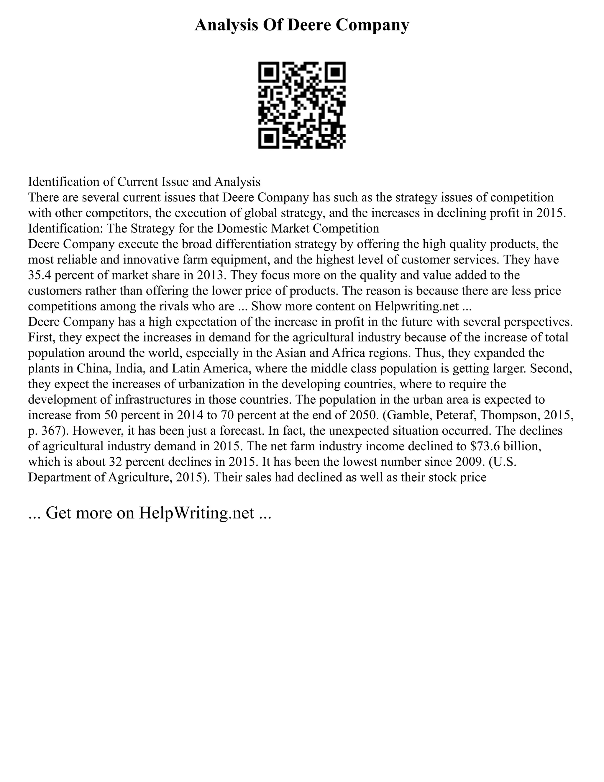 Analysis Of Deere Company
Identification of Current Issue and Analysis
There are several current issues that Deere Company has such as the strategy issues of competition
with other competitors, the execution of global strategy, and the increases in declining profit in 2015.
Identification: The Strategy for the Domestic Market Competition
Deere Company execute the broad differentiation strategy by offering the high quality products, the
most reliable and innovative farm equipment, and the highest level of customer services. They have
35.4 percent of market share in 2013. They focus more on the quality and value added to the
customers rather than offering the lower price of products. The reason is because there are less price
competitions among the rivals who are ... Show more content on Helpwriting.net ...
Deere Company has a high expectation of the increase in profit in the future with several perspectives.
First, they expect the increases in demand for the agricultural industry because of the increase of total
population around the world, especially in the Asian and Africa regions. Thus, they expanded the
plants in China, India, and Latin America, where the middle class population is getting larger. Second,
they expect the increases of urbanization in the developing countries, where to require the
development of infrastructures in those countries. The population in the urban area is expected to
increase from 50 percent in 2014 to 70 percent at the end of 2050. (Gamble, Peteraf, Thompson, 2015,
p. 367). However, it has been just a forecast. In fact, the unexpected situation occurred. The declines
of agricultural industry demand in 2015. The net farm industry income declined to $73.6 billion,
which is about 32 percent declines in 2015. It has been the lowest number since 2009. (U.S.
Department of Agriculture, 2015). Their sales had declined as well as their stock price
... Get more on HelpWriting.net ...
 
