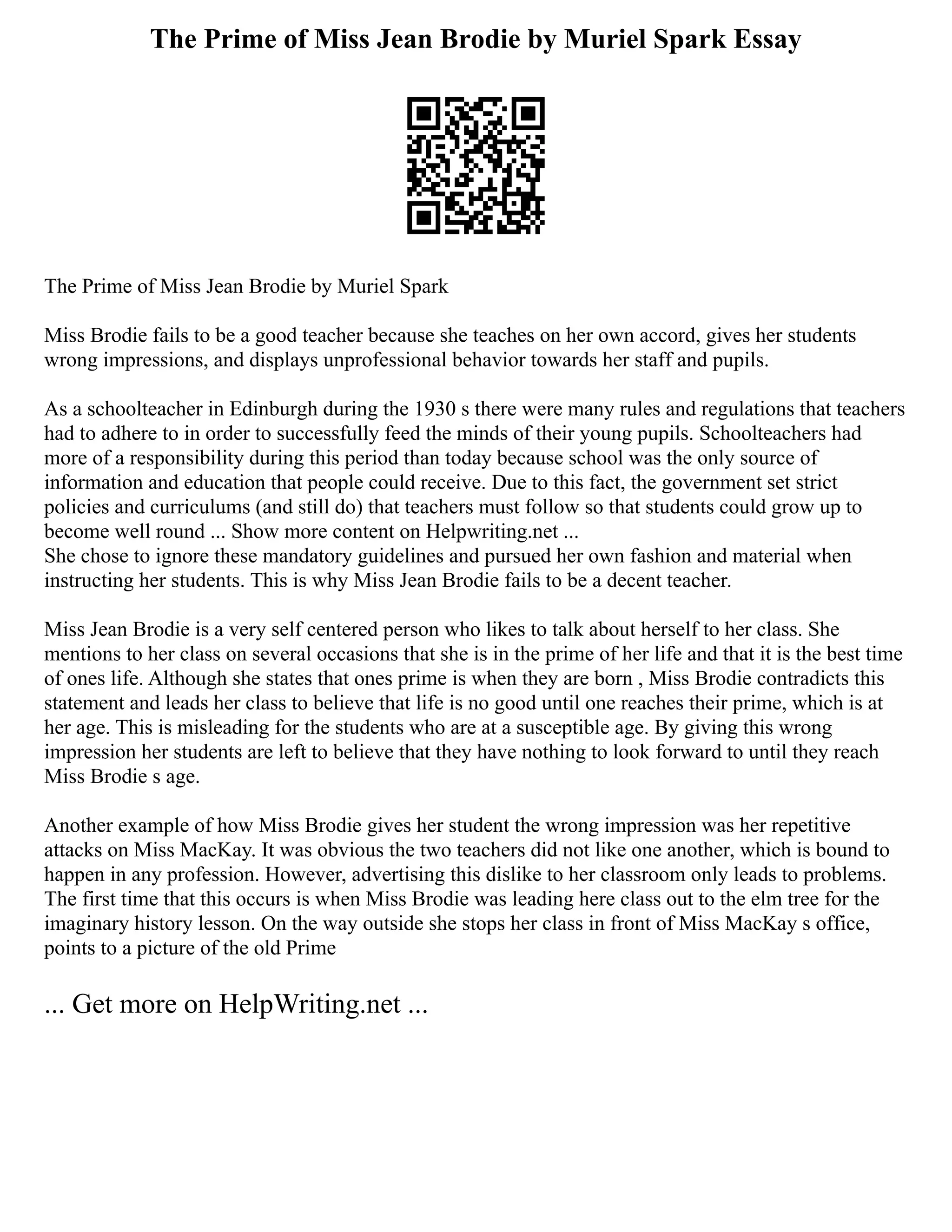 The Prime of Miss Jean Brodie by Muriel Spark Essay
The Prime of Miss Jean Brodie by Muriel Spark
Miss Brodie fails to be a good teacher because she teaches on her own accord, gives her students
wrong impressions, and displays unprofessional behavior towards her staff and pupils.
As a schoolteacher in Edinburgh during the 1930 s there were many rules and regulations that teachers
had to adhere to in order to successfully feed the minds of their young pupils. Schoolteachers had
more of a responsibility during this period than today because school was the only source of
information and education that people could receive. Due to this fact, the government set strict
policies and curriculums (and still do) that teachers must follow so that students could grow up to
become well round ... Show more content on Helpwriting.net ...
She chose to ignore these mandatory guidelines and pursued her own fashion and material when
instructing her students. This is why Miss Jean Brodie fails to be a decent teacher.
Miss Jean Brodie is a very self centered person who likes to talk about herself to her class. She
mentions to her class on several occasions that she is in the prime of her life and that it is the best time
of ones life. Although she states that ones prime is when they are born , Miss Brodie contradicts this
statement and leads her class to believe that life is no good until one reaches their prime, which is at
her age. This is misleading for the students who are at a susceptible age. By giving this wrong
impression her students are left to believe that they have nothing to look forward to until they reach
Miss Brodie s age.
Another example of how Miss Brodie gives her student the wrong impression was her repetitive
attacks on Miss MacKay. It was obvious the two teachers did not like one another, which is bound to
happen in any profession. However, advertising this dislike to her classroom only leads to problems.
The first time that this occurs is when Miss Brodie was leading here class out to the elm tree for the
imaginary history lesson. On the way outside she stops her class in front of Miss MacKay s office,
points to a picture of the old Prime
... Get more on HelpWriting.net ...
 