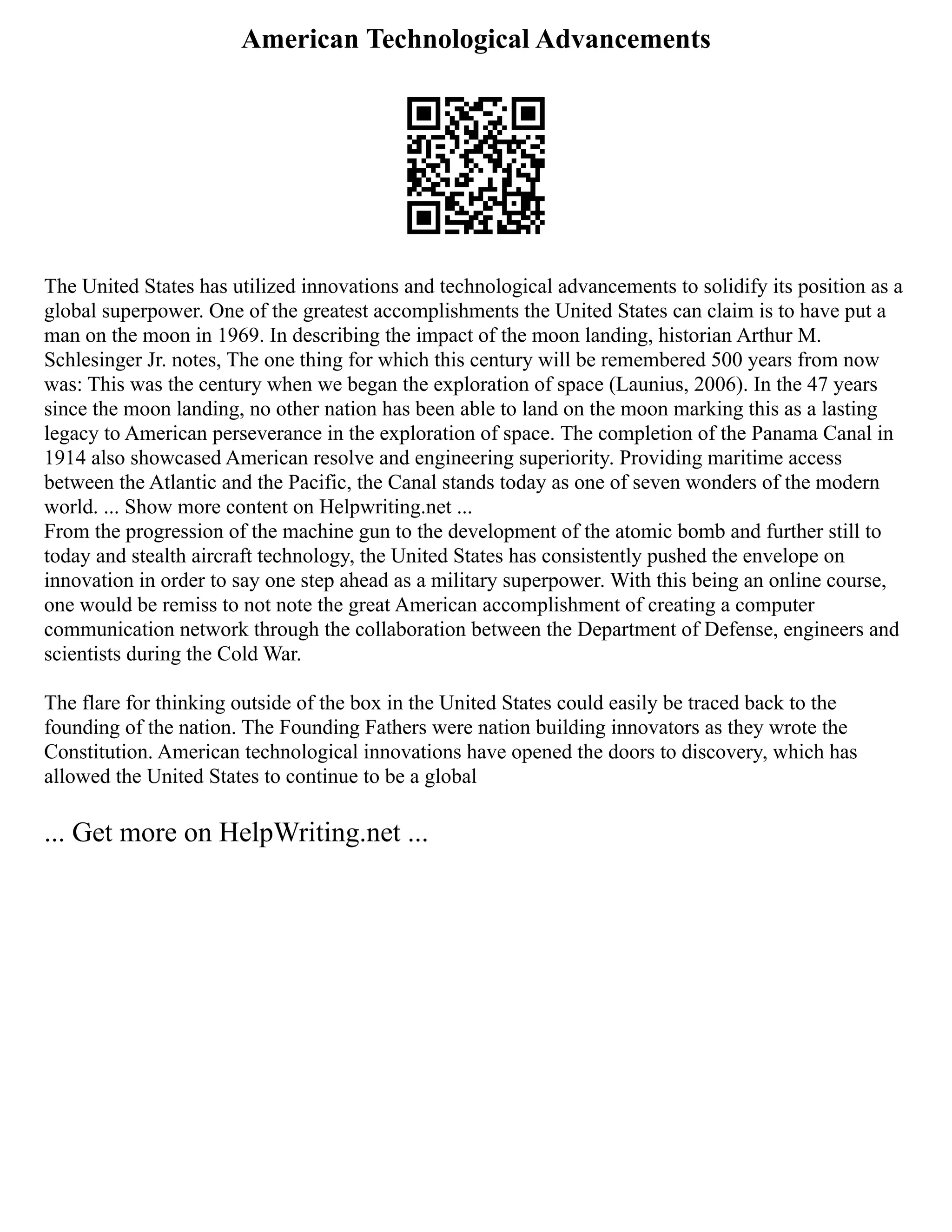 American Technological Advancements
The United States has utilized innovations and technological advancements to solidify its position as a
global superpower. One of the greatest accomplishments the United States can claim is to have put a
man on the moon in 1969. In describing the impact of the moon landing, historian Arthur M.
Schlesinger Jr. notes, The one thing for which this century will be remembered 500 years from now
was: This was the century when we began the exploration of space (Launius, 2006). In the 47 years
since the moon landing, no other nation has been able to land on the moon marking this as a lasting
legacy to American perseverance in the exploration of space. The completion of the Panama Canal in
1914 also showcased American resolve and engineering superiority. Providing maritime access
between the Atlantic and the Pacific, the Canal stands today as one of seven wonders of the modern
world. ... Show more content on Helpwriting.net ...
From the progression of the machine gun to the development of the atomic bomb and further still to
today and stealth aircraft technology, the United States has consistently pushed the envelope on
innovation in order to say one step ahead as a military superpower. With this being an online course,
one would be remiss to not note the great American accomplishment of creating a computer
communication network through the collaboration between the Department of Defense, engineers and
scientists during the Cold War.
The flare for thinking outside of the box in the United States could easily be traced back to the
founding of the nation. The Founding Fathers were nation building innovators as they wrote the
Constitution. American technological innovations have opened the doors to discovery, which has
allowed the United States to continue to be a global
... Get more on HelpWriting.net ...
 
