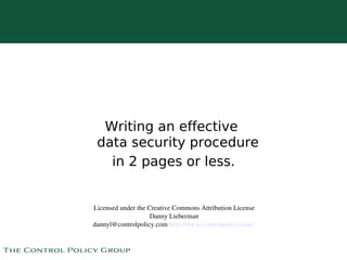 Writing an effective
     data security procedure
       in 2 pages or less.


    Licensed under the Creative Commons Attribution License
                        Danny Lieberman
    dannyl@controlpolicy.com http://www.controlpolicy.com/ 

                               
 