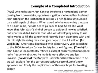 (AGD) One night Mary Ann Kanzius awoke to a horrendous clamor
coming from downstairs, upon investigation she found her husband
John sitting on the kitchen floor cutting up her good aluminum pie
pans with a pair of shears. When asked why he was wiring the pans
to his ham radio, he told her to go back to bed. So off she went
know that John wasn't kind of person to quit until he was satisfied,
but what she didn't know is that John was developing a way to use
radio waves to kill the cancer he'd recently been diagnosed with and
his midnight tinkering may soon give hope to the 1.4 million (Est.
Credibility) Americans diagnosed with cancer every year according
to the 2006 American Cancer Society facts and figures. (Thesis) For
John Kanzius inadvertently refined a current cancer treatment called
radio frequency ablation, he made it more effective and less
invasive. (Preview of the Body) To understand how this came to be,
we will explore first the current procedure, second, John's new
approach and finally the implications of this new hope for treating
cancer. O’Hair, D., Stewart, R. & Rubenstein, H. (2012). A speaker’s guidebook: Text and
reference. (5th ed.). New York: Bedford/St. Martin’s
 