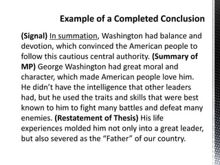 (Signal) In summation, Washington had balance and
devotion, which convinced the American people to
follow this cautious central authority. (Summary of
MP) George Washington had great moral and
character, which made American people love him.
He didn’t have the intelligence that other leaders
had, but he used the traits and skills that were best
known to him to fight many battles and defeat many
enemies. (Restatement of Thesis) His life
experiences molded him not only into a great leader,
but also severed as the “Father” of our country.
 