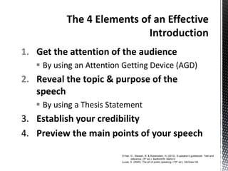 1. Get the attention of the audience
 By using an Attention Getting Device (AGD)
2. Reveal the topic & purpose of the
speech
 By using a Thesis Statement
3. Establish your credibility
4. Preview the main points of your speech
O’Hair, D., Stewart, R. & Rubenstein, H. (2012). A speaker’s guidebook: Text and
reference. (5th ed.). Bedford/St. Martin’s
Lucas, S. (2020). The art of public speaking. (13th ed.). McGraw Hill.
 