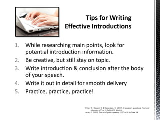 1. While researching main points, look for
potential introduction information.
2. Be creative, but still stay on topic.
3. Write introduction & conclusion after the body
of your speech.
4. Write it out in detail for smooth delivery
5. Practice, practice, practice!
 