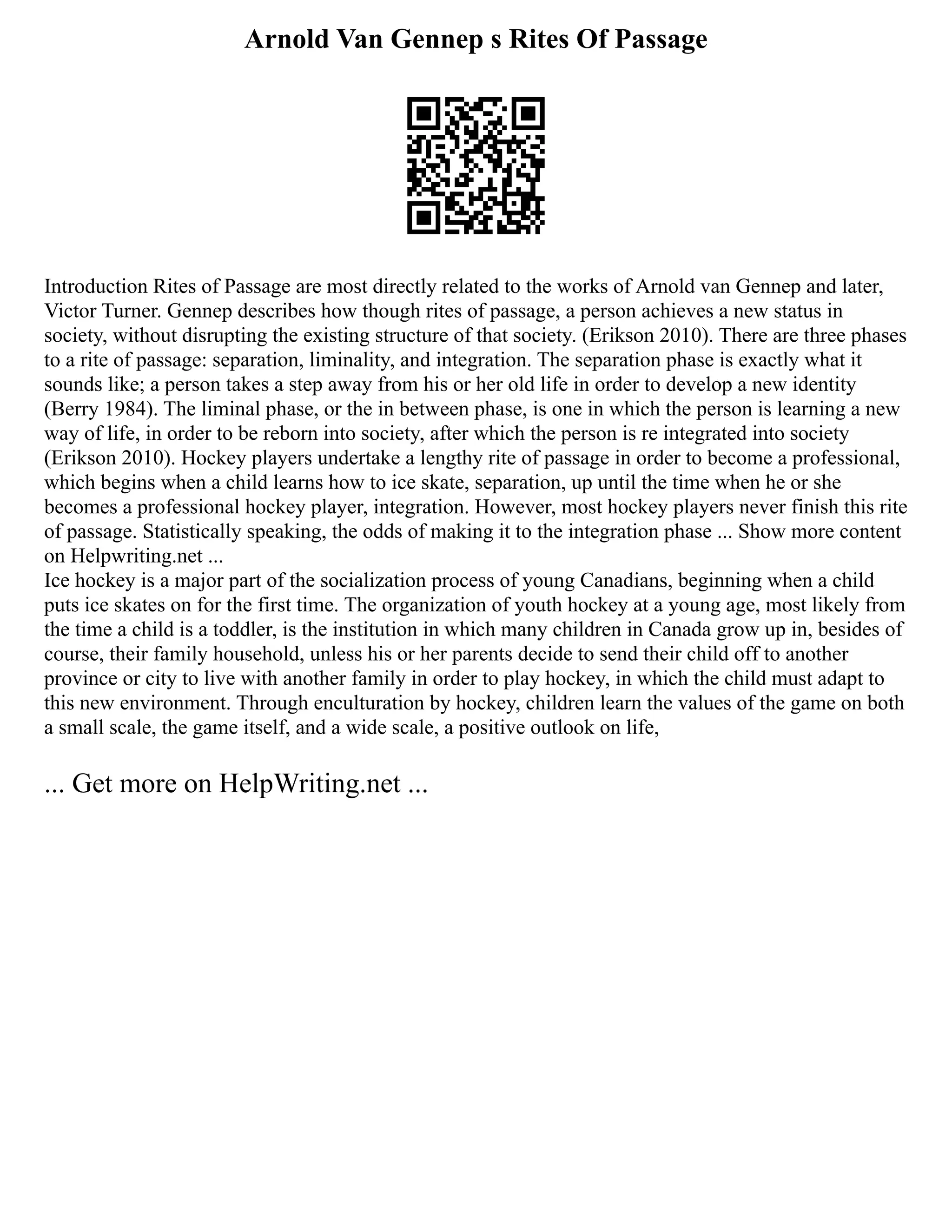 Arnold Van Gennep s Rites Of Passage
Introduction Rites of Passage are most directly related to the works of Arnold van Gennep and later,
Victor Turner. Gennep describes how though rites of passage, a person achieves a new status in
society, without disrupting the existing structure of that society. (Erikson 2010). There are three phases
to a rite of passage: separation, liminality, and integration. The separation phase is exactly what it
sounds like; a person takes a step away from his or her old life in order to develop a new identity
(Berry 1984). The liminal phase, or the in between phase, is one in which the person is learning a new
way of life, in order to be reborn into society, after which the person is re integrated into society
(Erikson 2010). Hockey players undertake a lengthy rite of passage in order to become a professional,
which begins when a child learns how to ice skate, separation, up until the time when he or she
becomes a professional hockey player, integration. However, most hockey players never finish this rite
of passage. Statistically speaking, the odds of making it to the integration phase ... Show more content
on Helpwriting.net ...
Ice hockey is a major part of the socialization process of young Canadians, beginning when a child
puts ice skates on for the first time. The organization of youth hockey at a young age, most likely from
the time a child is a toddler, is the institution in which many children in Canada grow up in, besides of
course, their family household, unless his or her parents decide to send their child off to another
province or city to live with another family in order to play hockey, in which the child must adapt to
this new environment. Through enculturation by hockey, children learn the values of the game on both
a small scale, the game itself, and a wide scale, a positive outlook on life,
... Get more on HelpWriting.net ...
 