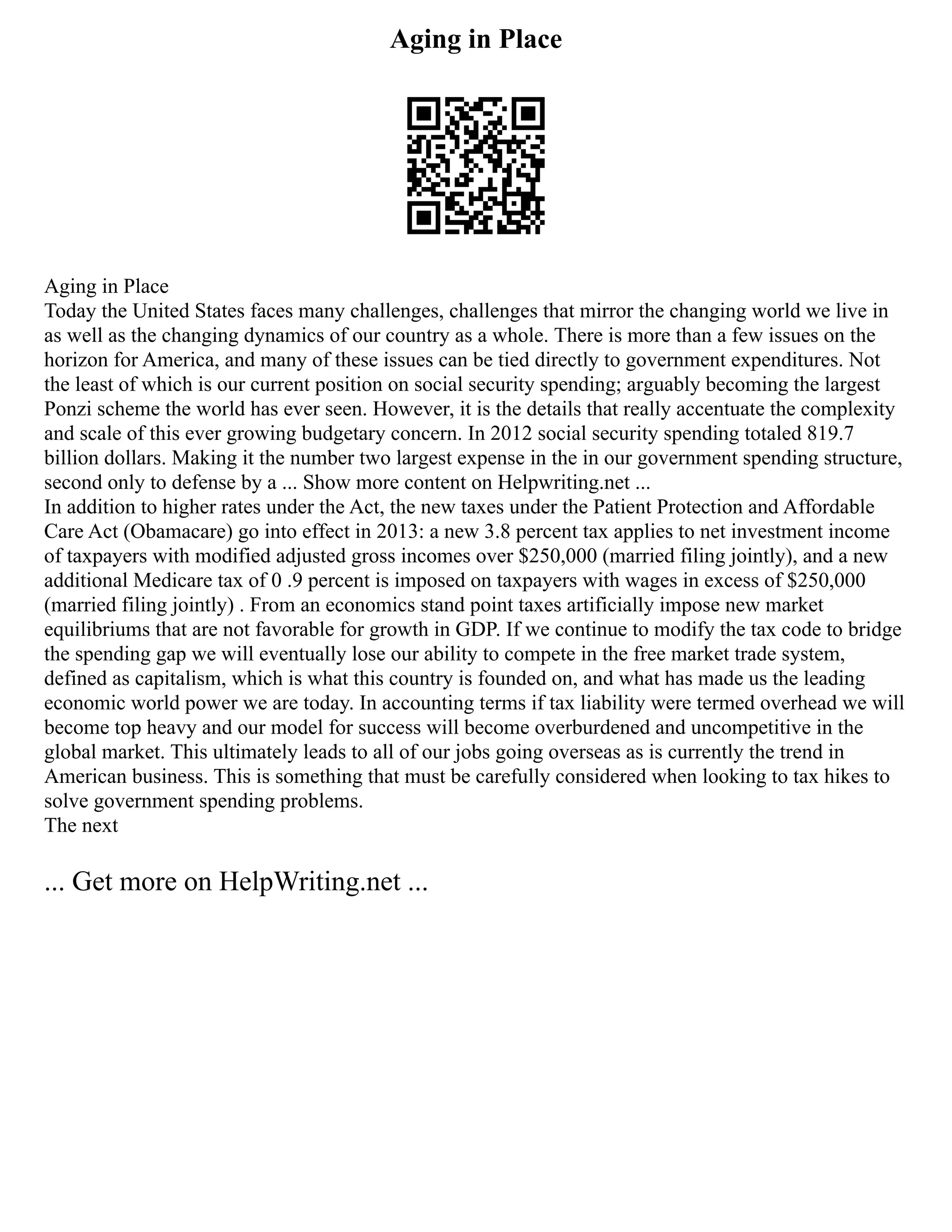 Aging in Place
Aging in Place
Today the United States faces many challenges, challenges that mirror the changing world we live in
as well as the changing dynamics of our country as a whole. There is more than a few issues on the
horizon for America, and many of these issues can be tied directly to government expenditures. Not
the least of which is our current position on social security spending; arguably becoming the largest
Ponzi scheme the world has ever seen. However, it is the details that really accentuate the complexity
and scale of this ever growing budgetary concern. In 2012 social security spending totaled 819.7
billion dollars. Making it the number two largest expense in the in our government spending structure,
second only to defense by a ... Show more content on Helpwriting.net ...
In addition to higher rates under the Act, the new taxes under the Patient Protection and Affordable
Care Act (Obamacare) go into effect in 2013: a new 3.8 percent tax applies to net investment income
of taxpayers with modified adjusted gross incomes over $250,000 (married filing jointly), and a new
additional Medicare tax of 0 .9 percent is imposed on taxpayers with wages in excess of $250,000
(married filing jointly) . From an economics stand point taxes artificially impose new market
equilibriums that are not favorable for growth in GDP. If we continue to modify the tax code to bridge
the spending gap we will eventually lose our ability to compete in the free market trade system,
defined as capitalism, which is what this country is founded on, and what has made us the leading
economic world power we are today. In accounting terms if tax liability were termed overhead we will
become top heavy and our model for success will become overburdened and uncompetitive in the
global market. This ultimately leads to all of our jobs going overseas as is currently the trend in
American business. This is something that must be carefully considered when looking to tax hikes to
solve government spending problems.
The next
... Get more on HelpWriting.net ...
 