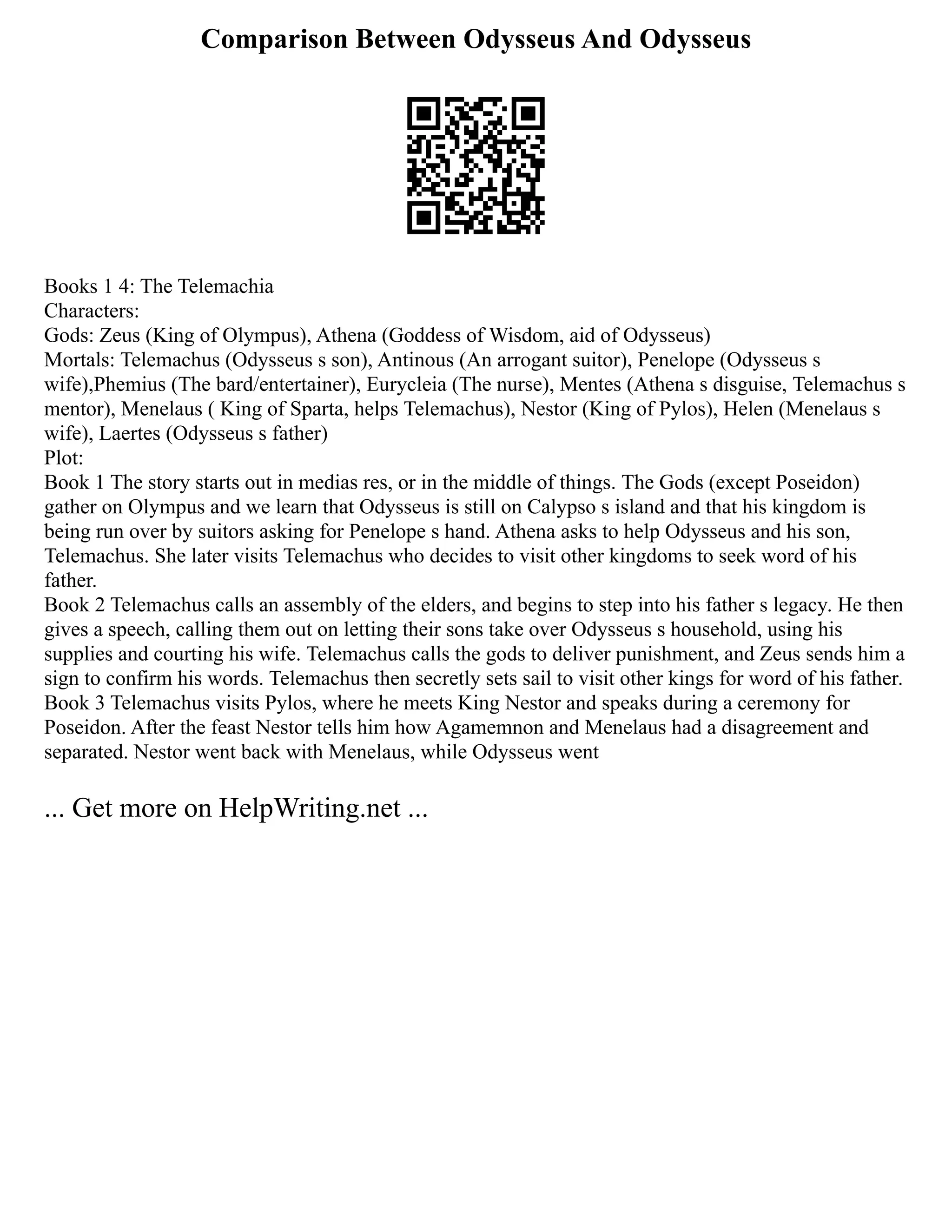 Comparison Between Odysseus And Odysseus
Books 1 4: The Telemachia
Characters:
Gods: Zeus (King of Olympus), Athena (Goddess of Wisdom, aid of Odysseus)
Mortals: Telemachus (Odysseus s son), Antinous (An arrogant suitor), Penelope (Odysseus s
wife),Phemius (The bard/entertainer), Eurycleia (The nurse), Mentes (Athena s disguise, Telemachus s
mentor), Menelaus ( King of Sparta, helps Telemachus), Nestor (King of Pylos), Helen (Menelaus s
wife), Laertes (Odysseus s father)
Plot:
Book 1 The story starts out in medias res, or in the middle of things. The Gods (except Poseidon)
gather on Olympus and we learn that Odysseus is still on Calypso s island and that his kingdom is
being run over by suitors asking for Penelope s hand. Athena asks to help Odysseus and his son,
Telemachus. She later visits Telemachus who decides to visit other kingdoms to seek word of his
father.
Book 2 Telemachus calls an assembly of the elders, and begins to step into his father s legacy. He then
gives a speech, calling them out on letting their sons take over Odysseus s household, using his
supplies and courting his wife. Telemachus calls the gods to deliver punishment, and Zeus sends him a
sign to confirm his words. Telemachus then secretly sets sail to visit other kings for word of his father.
Book 3 Telemachus visits Pylos, where he meets King Nestor and speaks during a ceremony for
Poseidon. After the feast Nestor tells him how Agamemnon and Menelaus had a disagreement and
separated. Nestor went back with Menelaus, while Odysseus went
... Get more on HelpWriting.net ...
 