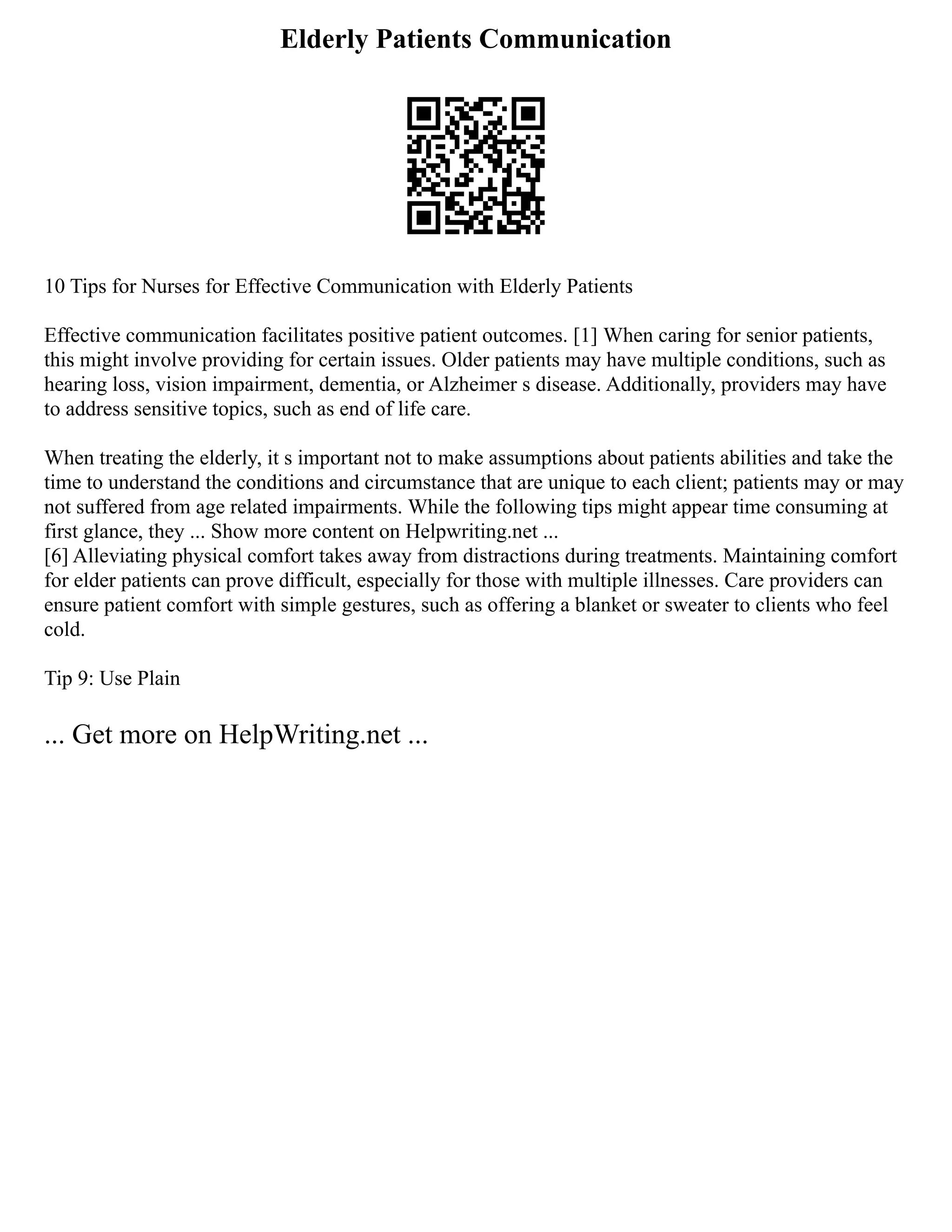 Elderly Patients Communication
10 Tips for Nurses for Effective Communication with Elderly Patients
Effective communication facilitates positive patient outcomes. [1] When caring for senior patients,
this might involve providing for certain issues. Older patients may have multiple conditions, such as
hearing loss, vision impairment, dementia, or Alzheimer s disease. Additionally, providers may have
to address sensitive topics, such as end of life care.
When treating the elderly, it s important not to make assumptions about patients abilities and take the
time to understand the conditions and circumstance that are unique to each client; patients may or may
not suffered from age related impairments. While the following tips might appear time consuming at
first glance, they ... Show more content on Helpwriting.net ...
[6] Alleviating physical comfort takes away from distractions during treatments. Maintaining comfort
for elder patients can prove difficult, especially for those with multiple illnesses. Care providers can
ensure patient comfort with simple gestures, such as offering a blanket or sweater to clients who feel
cold.
Tip 9: Use Plain
... Get more on HelpWriting.net ...
 