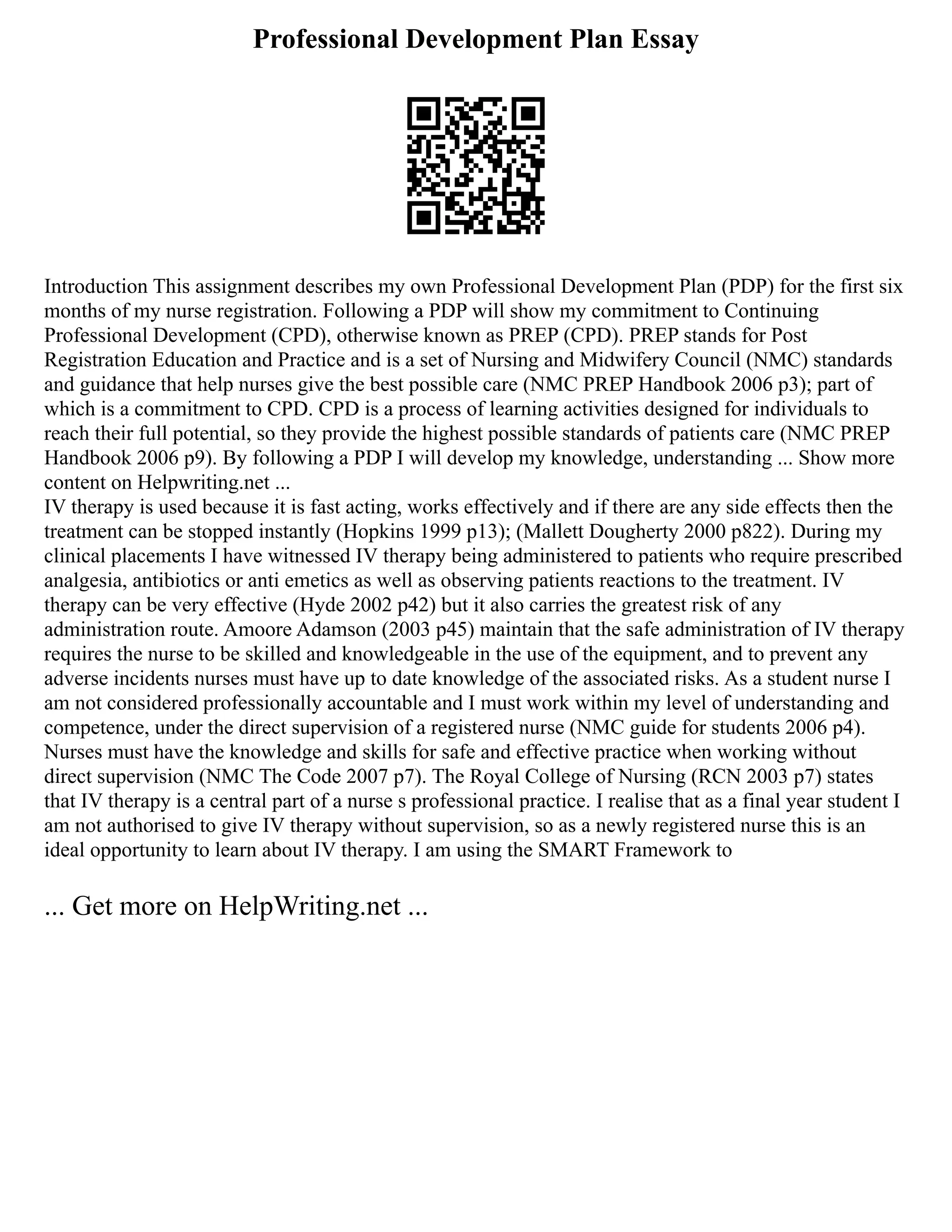 Professional Development Plan Essay
Introduction This assignment describes my own Professional Development Plan (PDP) for the first six
months of my nurse registration. Following a PDP will show my commitment to Continuing
Professional Development (CPD), otherwise known as PREP (CPD). PREP stands for Post
Registration Education and Practice and is a set of Nursing and Midwifery Council (NMC) standards
and guidance that help nurses give the best possible care (NMC PREP Handbook 2006 p3); part of
which is a commitment to CPD. CPD is a process of learning activities designed for individuals to
reach their full potential, so they provide the highest possible standards of patients care (NMC PREP
Handbook 2006 p9). By following a PDP I will develop my knowledge, understanding ... Show more
content on Helpwriting.net ...
IV therapy is used because it is fast acting, works effectively and if there are any side effects then the
treatment can be stopped instantly (Hopkins 1999 p13); (Mallett Dougherty 2000 p822). During my
clinical placements I have witnessed IV therapy being administered to patients who require prescribed
analgesia, antibiotics or anti emetics as well as observing patients reactions to the treatment. IV
therapy can be very effective (Hyde 2002 p42) but it also carries the greatest risk of any
administration route. Amoore Adamson (2003 p45) maintain that the safe administration of IV therapy
requires the nurse to be skilled and knowledgeable in the use of the equipment, and to prevent any
adverse incidents nurses must have up to date knowledge of the associated risks. As a student nurse I
am not considered professionally accountable and I must work within my level of understanding and
competence, under the direct supervision of a registered nurse (NMC guide for students 2006 p4).
Nurses must have the knowledge and skills for safe and effective practice when working without
direct supervision (NMC The Code 2007 p7). The Royal College of Nursing (RCN 2003 p7) states
that IV therapy is a central part of a nurse s professional practice. I realise that as a final year student I
am not authorised to give IV therapy without supervision, so as a newly registered nurse this is an
ideal opportunity to learn about IV therapy. I am using the SMART Framework to
... Get more on HelpWriting.net ...
 