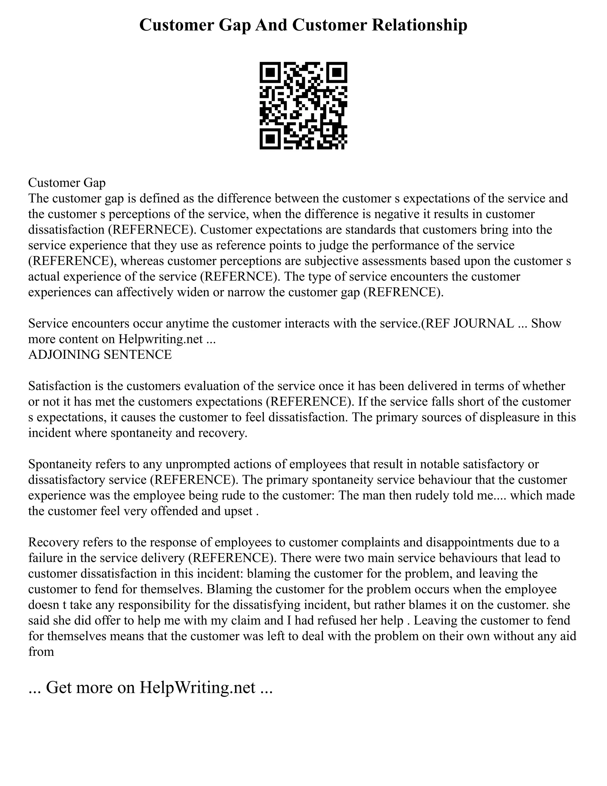 Customer Gap And Customer Relationship
Customer Gap
The customer gap is defined as the difference between the customer s expectations of the service and
the customer s perceptions of the service, when the difference is negative it results in customer
dissatisfaction (REFERNECE). Customer expectations are standards that customers bring into the
service experience that they use as reference points to judge the performance of the service
(REFERENCE), whereas customer perceptions are subjective assessments based upon the customer s
actual experience of the service (REFERNCE). The type of service encounters the customer
experiences can affectively widen or narrow the customer gap (REFRENCE).
Service encounters occur anytime the customer interacts with the service.(REF JOURNAL ... Show
more content on Helpwriting.net ...
ADJOINING SENTENCE
Satisfaction is the customers evaluation of the service once it has been delivered in terms of whether
or not it has met the customers expectations (REFERENCE). If the service falls short of the customer
s expectations, it causes the customer to feel dissatisfaction. The primary sources of displeasure in this
incident where spontaneity and recovery.
Spontaneity refers to any unprompted actions of employees that result in notable satisfactory or
dissatisfactory service (REFERENCE). The primary spontaneity service behaviour that the customer
experience was the employee being rude to the customer: The man then rudely told me.... which made
the customer feel very offended and upset .
Recovery refers to the response of employees to customer complaints and disappointments due to a
failure in the service delivery (REFERENCE). There were two main service behaviours that lead to
customer dissatisfaction in this incident: blaming the customer for the problem, and leaving the
customer to fend for themselves. Blaming the customer for the problem occurs when the employee
doesn t take any responsibility for the dissatisfying incident, but rather blames it on the customer. she
said she did offer to help me with my claim and I had refused her help . Leaving the customer to fend
for themselves means that the customer was left to deal with the problem on their own without any aid
from
... Get more on HelpWriting.net ...
 