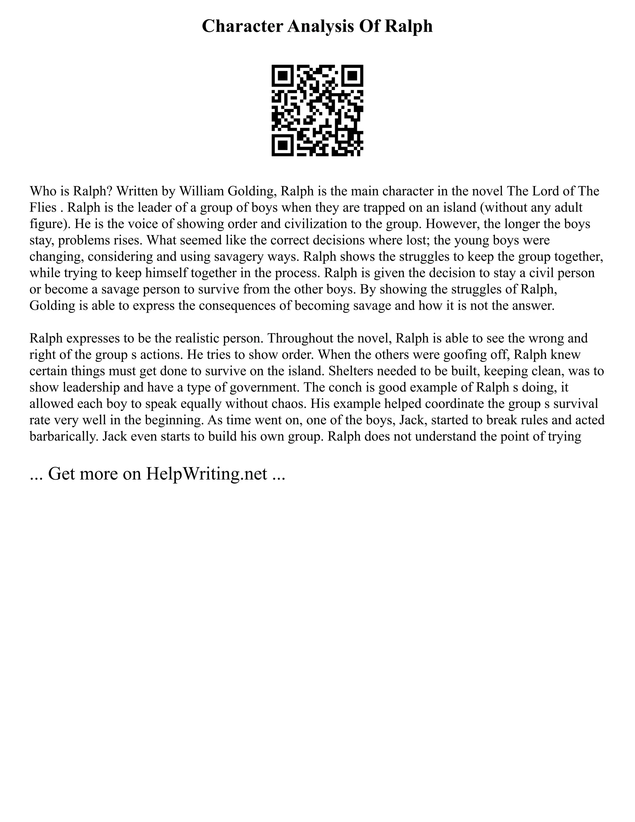 Character Analysis Of Ralph
Who is Ralph? Written by William Golding, Ralph is the main character in the novel The Lord of The
Flies . Ralph is the leader of a group of boys when they are trapped on an island (without any adult
figure). He is the voice of showing order and civilization to the group. However, the longer the boys
stay, problems rises. What seemed like the correct decisions where lost; the young boys were
changing, considering and using savagery ways. Ralph shows the struggles to keep the group together,
while trying to keep himself together in the process. Ralph is given the decision to stay a civil person
or become a savage person to survive from the other boys. By showing the struggles of Ralph,
Golding is able to express the consequences of becoming savage and how it is not the answer.
Ralph expresses to be the realistic person. Throughout the novel, Ralph is able to see the wrong and
right of the group s actions. He tries to show order. When the others were goofing off, Ralph knew
certain things must get done to survive on the island. Shelters needed to be built, keeping clean, was to
show leadership and have a type of government. The conch is good example of Ralph s doing, it
allowed each boy to speak equally without chaos. His example helped coordinate the group s survival
rate very well in the beginning. As time went on, one of the boys, Jack, started to break rules and acted
barbarically. Jack even starts to build his own group. Ralph does not understand the point of trying
... Get more on HelpWriting.net ...
 