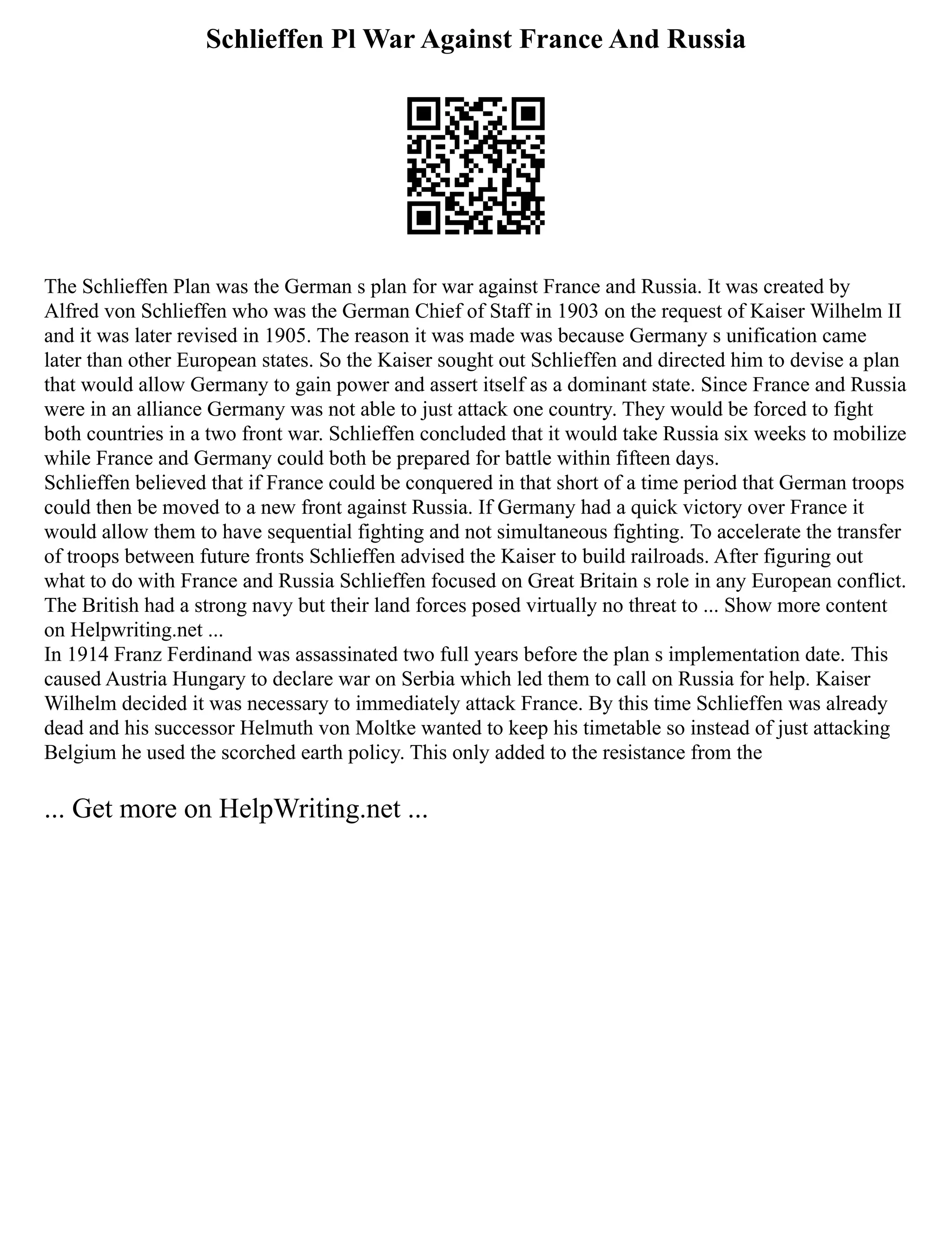 Schlieffen Pl War Against France And Russia
The Schlieffen Plan was the German s plan for war against France and Russia. It was created by
Alfred von Schlieffen who was the German Chief of Staff in 1903 on the request of Kaiser Wilhelm II
and it was later revised in 1905. The reason it was made was because Germany s unification came
later than other European states. So the Kaiser sought out Schlieffen and directed him to devise a plan
that would allow Germany to gain power and assert itself as a dominant state. Since France and Russia
were in an alliance Germany was not able to just attack one country. They would be forced to fight
both countries in a two front war. Schlieffen concluded that it would take Russia six weeks to mobilize
while France and Germany could both be prepared for battle within fifteen days.
Schlieffen believed that if France could be conquered in that short of a time period that German troops
could then be moved to a new front against Russia. If Germany had a quick victory over France it
would allow them to have sequential fighting and not simultaneous fighting. To accelerate the transfer
of troops between future fronts Schlieffen advised the Kaiser to build railroads. After figuring out
what to do with France and Russia Schlieffen focused on Great Britain s role in any European conflict.
The British had a strong navy but their land forces posed virtually no threat to ... Show more content
on Helpwriting.net ...
In 1914 Franz Ferdinand was assassinated two full years before the plan s implementation date. This
caused Austria Hungary to declare war on Serbia which led them to call on Russia for help. Kaiser
Wilhelm decided it was necessary to immediately attack France. By this time Schlieffen was already
dead and his successor Helmuth von Moltke wanted to keep his timetable so instead of just attacking
Belgium he used the scorched earth policy. This only added to the resistance from the
... Get more on HelpWriting.net ...
 
