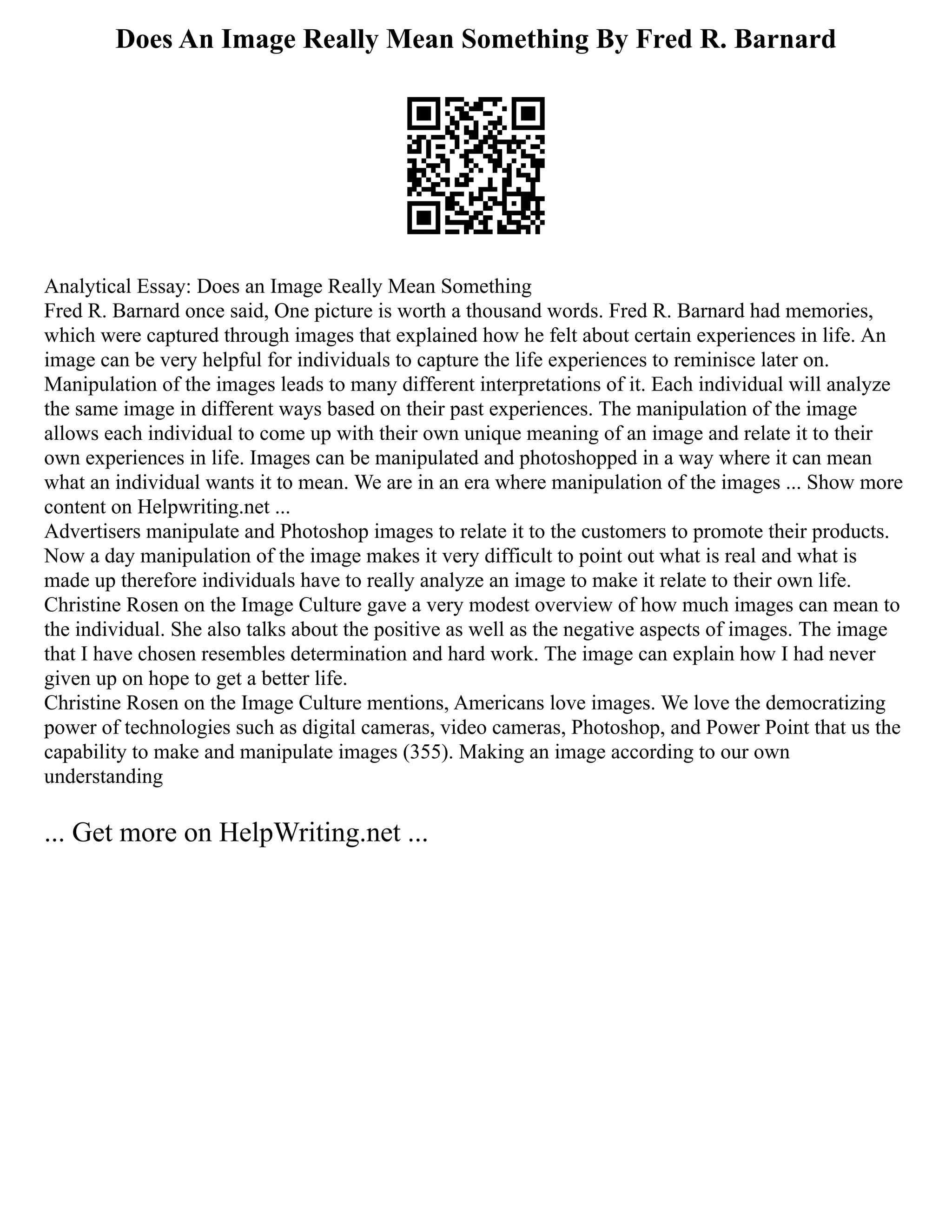 Does An Image Really Mean Something By Fred R. Barnard
Analytical Essay: Does an Image Really Mean Something
Fred R. Barnard once said, One picture is worth a thousand words. Fred R. Barnard had memories,
which were captured through images that explained how he felt about certain experiences in life. An
image can be very helpful for individuals to capture the life experiences to reminisce later on.
Manipulation of the images leads to many different interpretations of it. Each individual will analyze
the same image in different ways based on their past experiences. The manipulation of the image
allows each individual to come up with their own unique meaning of an image and relate it to their
own experiences in life. Images can be manipulated and photoshopped in a way where it can mean
what an individual wants it to mean. We are in an era where manipulation of the images ... Show more
content on Helpwriting.net ...
Advertisers manipulate and Photoshop images to relate it to the customers to promote their products.
Now a day manipulation of the image makes it very difficult to point out what is real and what is
made up therefore individuals have to really analyze an image to make it relate to their own life.
Christine Rosen on the Image Culture gave a very modest overview of how much images can mean to
the individual. She also talks about the positive as well as the negative aspects of images. The image
that I have chosen resembles determination and hard work. The image can explain how I had never
given up on hope to get a better life.
Christine Rosen on the Image Culture mentions, Americans love images. We love the democratizing
power of technologies such as digital cameras, video cameras, Photoshop, and Power Point that us the
capability to make and manipulate images (355). Making an image according to our own
understanding
... Get more on HelpWriting.net ...
 