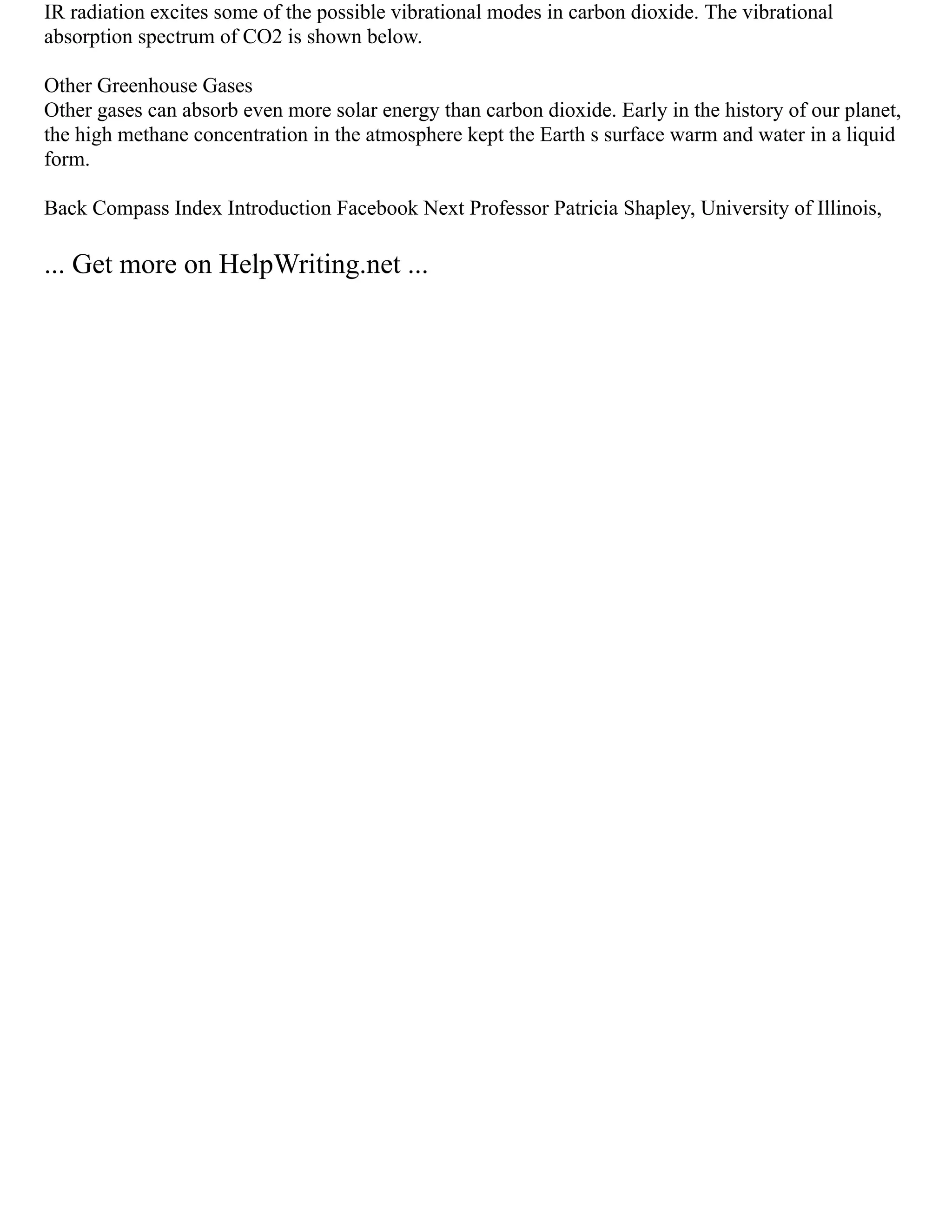 IR radiation excites some of the possible vibrational modes in carbon dioxide. The vibrational
absorption spectrum of CO2 is shown below.
Other Greenhouse Gases
Other gases can absorb even more solar energy than carbon dioxide. Early in the history of our planet,
the high methane concentration in the atmosphere kept the Earth s surface warm and water in a liquid
form.
Back Compass Index Introduction Facebook Next Professor Patricia Shapley, University of Illinois,
... Get more on HelpWriting.net ...
 
