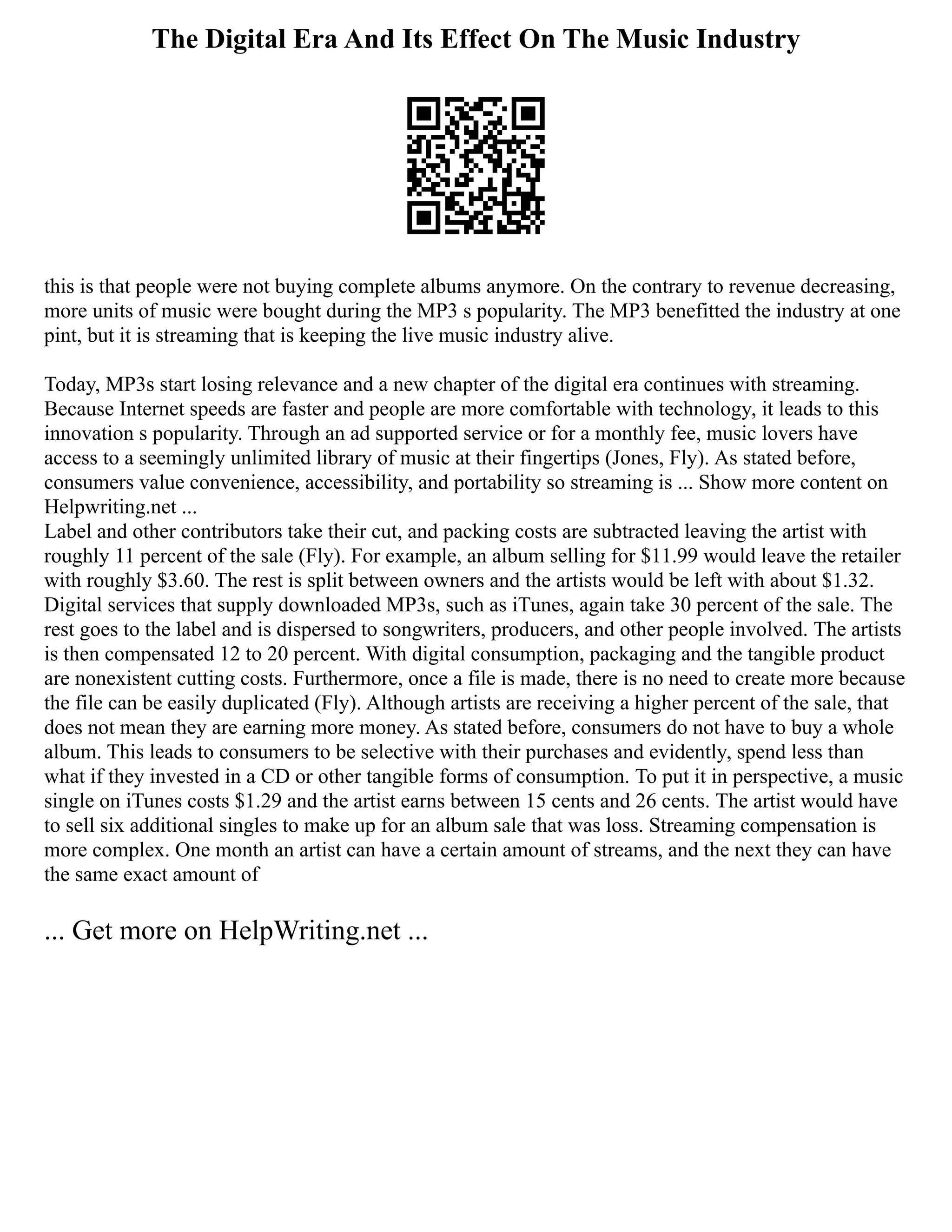 The Digital Era And Its Effect On The Music Industry
this is that people were not buying complete albums anymore. On the contrary to revenue decreasing,
more units of music were bought during the MP3 s popularity. The MP3 benefitted the industry at one
pint, but it is streaming that is keeping the live music industry alive.
Today, MP3s start losing relevance and a new chapter of the digital era continues with streaming.
Because Internet speeds are faster and people are more comfortable with technology, it leads to this
innovation s popularity. Through an ad supported service or for a monthly fee, music lovers have
access to a seemingly unlimited library of music at their fingertips (Jones, Fly). As stated before,
consumers value convenience, accessibility, and portability so streaming is ... Show more content on
Helpwriting.net ...
Label and other contributors take their cut, and packing costs are subtracted leaving the artist with
roughly 11 percent of the sale (Fly). For example, an album selling for $11.99 would leave the retailer
with roughly $3.60. The rest is split between owners and the artists would be left with about $1.32.
Digital services that supply downloaded MP3s, such as iTunes, again take 30 percent of the sale. The
rest goes to the label and is dispersed to songwriters, producers, and other people involved. The artists
is then compensated 12 to 20 percent. With digital consumption, packaging and the tangible product
are nonexistent cutting costs. Furthermore, once a file is made, there is no need to create more because
the file can be easily duplicated (Fly). Although artists are receiving a higher percent of the sale, that
does not mean they are earning more money. As stated before, consumers do not have to buy a whole
album. This leads to consumers to be selective with their purchases and evidently, spend less than
what if they invested in a CD or other tangible forms of consumption. To put it in perspective, a music
single on iTunes costs $1.29 and the artist earns between 15 cents and 26 cents. The artist would have
to sell six additional singles to make up for an album sale that was loss. Streaming compensation is
more complex. One month an artist can have a certain amount of streams, and the next they can have
the same exact amount of
... Get more on HelpWriting.net ...
 