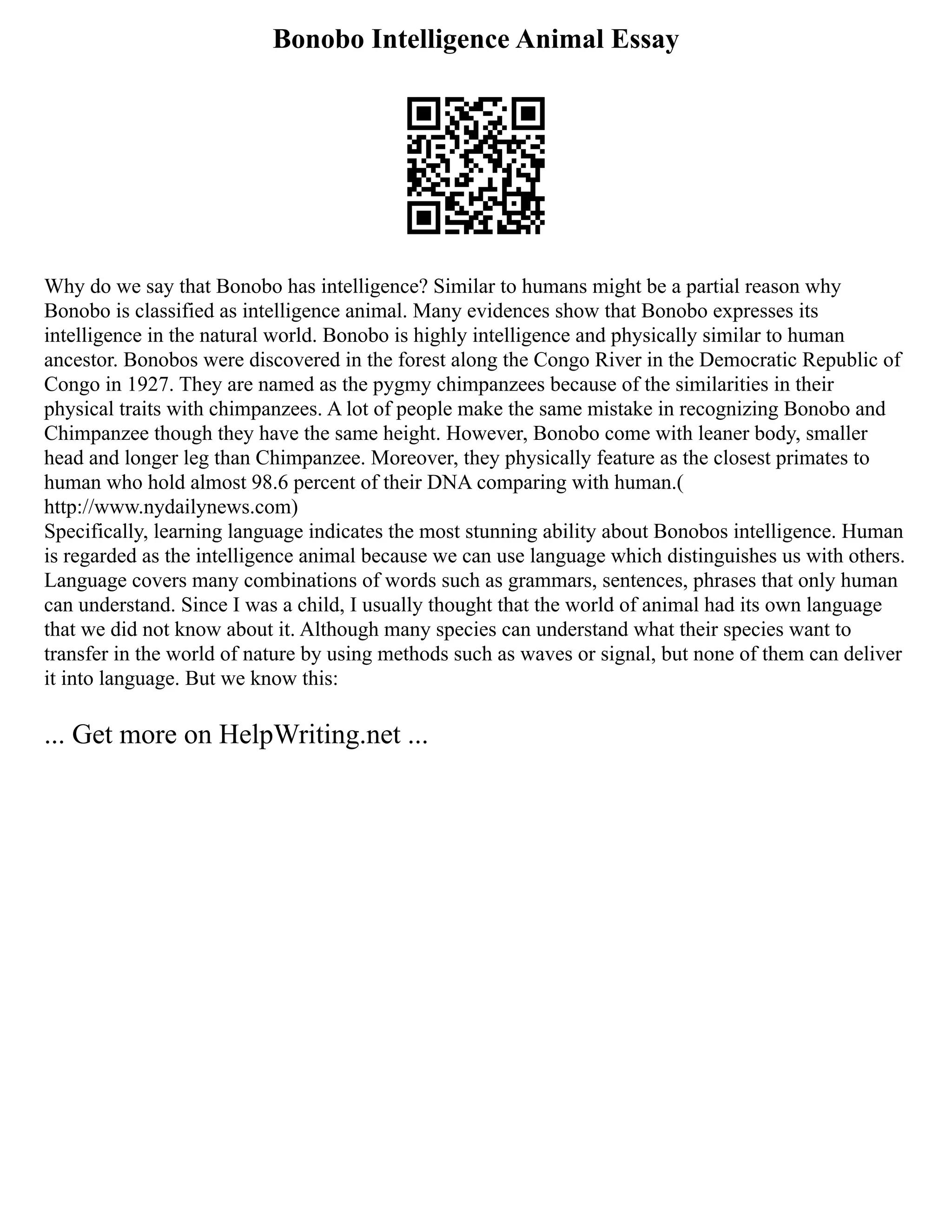 Bonobo Intelligence Animal Essay
Why do we say that Bonobo has intelligence? Similar to humans might be a partial reason why
Bonobo is classified as intelligence animal. Many evidences show that Bonobo expresses its
intelligence in the natural world. Bonobo is highly intelligence and physically similar to human
ancestor. Bonobos were discovered in the forest along the Congo River in the Democratic Republic of
Congo in 1927. They are named as the pygmy chimpanzees because of the similarities in their
physical traits with chimpanzees. A lot of people make the same mistake in recognizing Bonobo and
Chimpanzee though they have the same height. However, Bonobo come with leaner body, smaller
head and longer leg than Chimpanzee. Moreover, they physically feature as the closest primates to
human who hold almost 98.6 percent of their DNA comparing with human.(
http://www.nydailynews.com)
Specifically, learning language indicates the most stunning ability about Bonobos intelligence. Human
is regarded as the intelligence animal because we can use language which distinguishes us with others.
Language covers many combinations of words such as grammars, sentences, phrases that only human
can understand. Since I was a child, I usually thought that the world of animal had its own language
that we did not know about it. Although many species can understand what their species want to
transfer in the world of nature by using methods such as waves or signal, but none of them can deliver
it into language. But we know this:
... Get more on HelpWriting.net ...
 