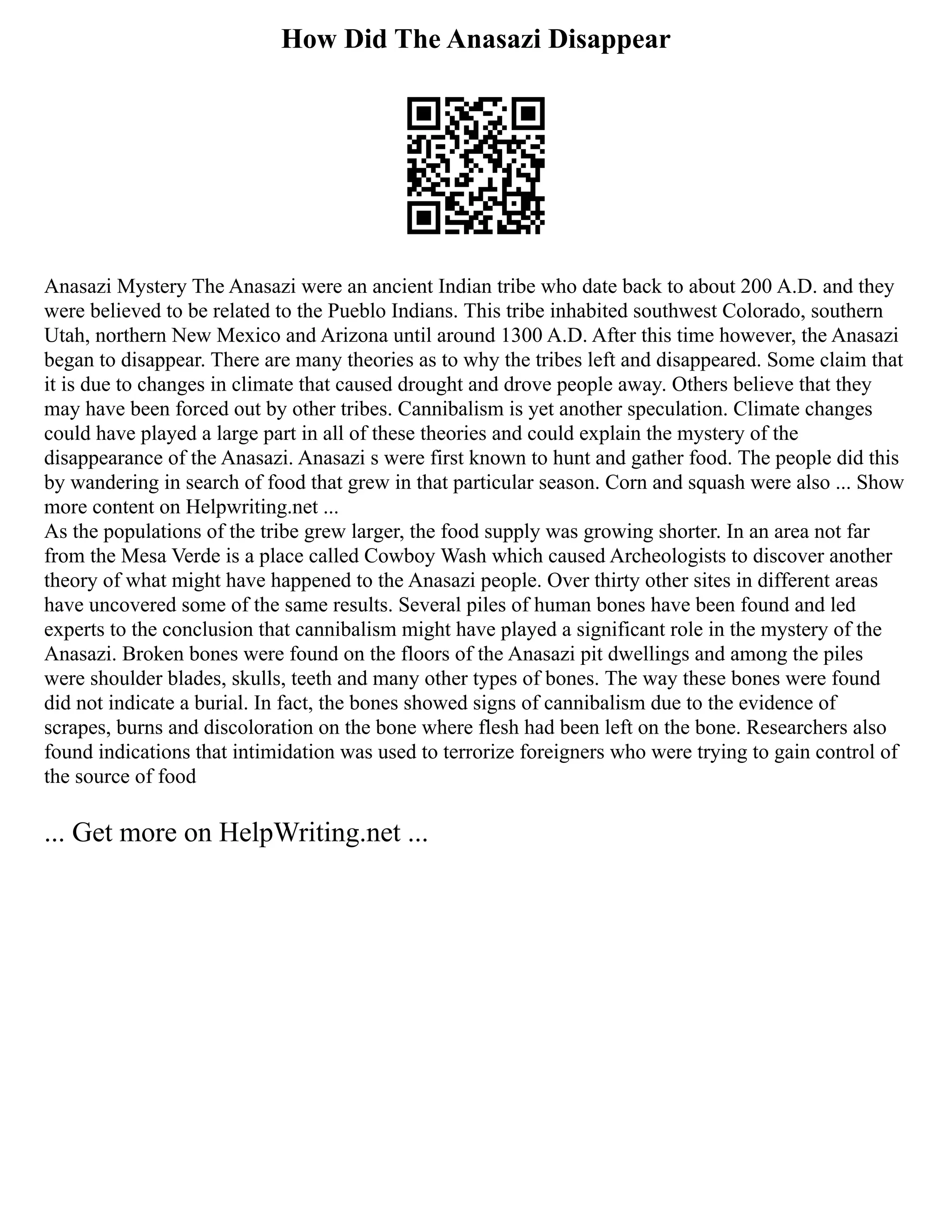 How Did The Anasazi Disappear
Anasazi Mystery The Anasazi were an ancient Indian tribe who date back to about 200 A.D. and they
were believed to be related to the Pueblo Indians. This tribe inhabited southwest Colorado, southern
Utah, northern New Mexico and Arizona until around 1300 A.D. After this time however, the Anasazi
began to disappear. There are many theories as to why the tribes left and disappeared. Some claim that
it is due to changes in climate that caused drought and drove people away. Others believe that they
may have been forced out by other tribes. Cannibalism is yet another speculation. Climate changes
could have played a large part in all of these theories and could explain the mystery of the
disappearance of the Anasazi. Anasazi s were first known to hunt and gather food. The people did this
by wandering in search of food that grew in that particular season. Corn and squash were also ... Show
more content on Helpwriting.net ...
As the populations of the tribe grew larger, the food supply was growing shorter. In an area not far
from the Mesa Verde is a place called Cowboy Wash which caused Archeologists to discover another
theory of what might have happened to the Anasazi people. Over thirty other sites in different areas
have uncovered some of the same results. Several piles of human bones have been found and led
experts to the conclusion that cannibalism might have played a significant role in the mystery of the
Anasazi. Broken bones were found on the floors of the Anasazi pit dwellings and among the piles
were shoulder blades, skulls, teeth and many other types of bones. The way these bones were found
did not indicate a burial. In fact, the bones showed signs of cannibalism due to the evidence of
scrapes, burns and discoloration on the bone where flesh had been left on the bone. Researchers also
found indications that intimidation was used to terrorize foreigners who were trying to gain control of
the source of food
... Get more on HelpWriting.net ...
 
