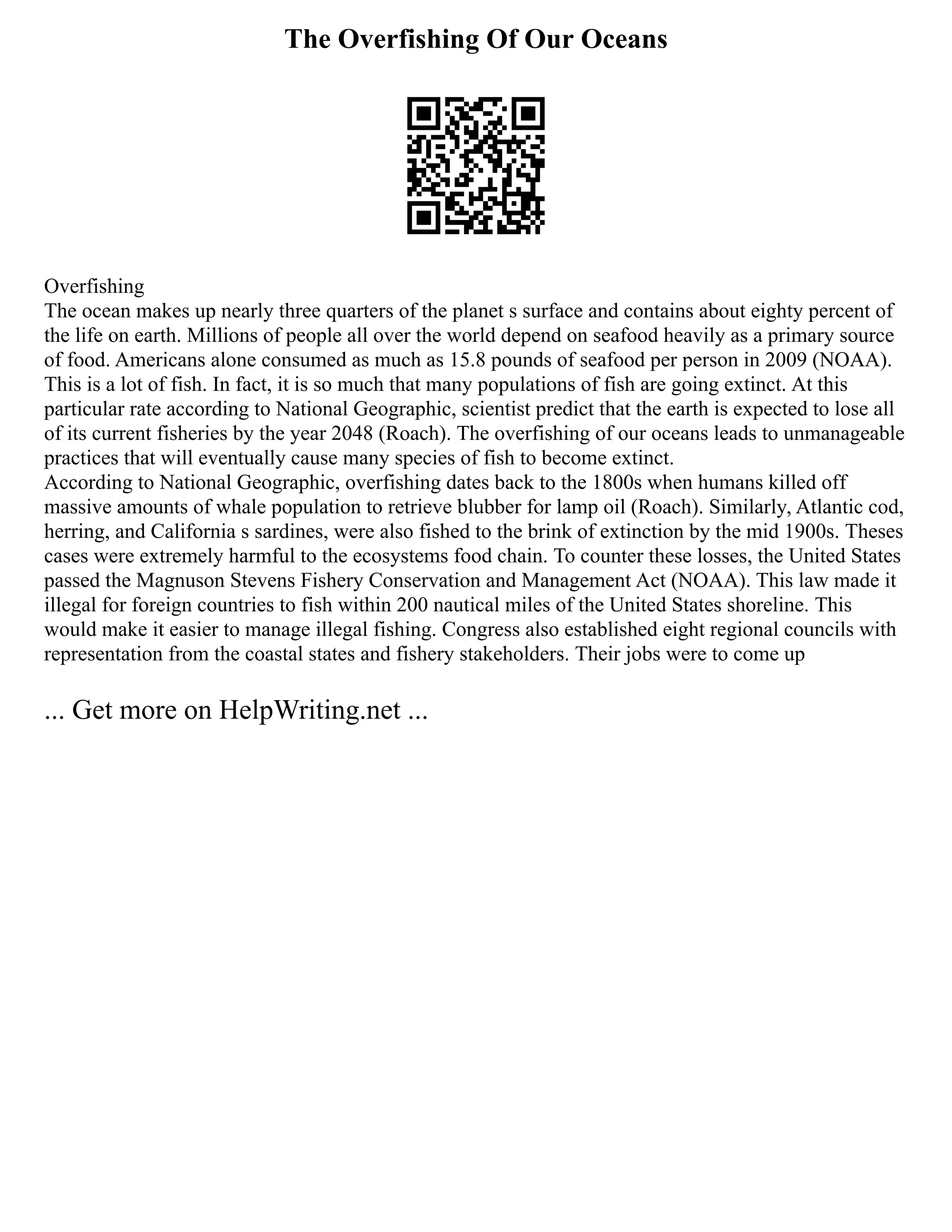 The Overfishing Of Our Oceans
Overfishing
The ocean makes up nearly three quarters of the planet s surface and contains about eighty percent of
the life on earth. Millions of people all over the world depend on seafood heavily as a primary source
of food. Americans alone consumed as much as 15.8 pounds of seafood per person in 2009 (NOAA).
This is a lot of fish. In fact, it is so much that many populations of fish are going extinct. At this
particular rate according to National Geographic, scientist predict that the earth is expected to lose all
of its current fisheries by the year 2048 (Roach). The overfishing of our oceans leads to unmanageable
practices that will eventually cause many species of fish to become extinct.
According to National Geographic, overfishing dates back to the 1800s when humans killed off
massive amounts of whale population to retrieve blubber for lamp oil (Roach). Similarly, Atlantic cod,
herring, and California s sardines, were also fished to the brink of extinction by the mid 1900s. Theses
cases were extremely harmful to the ecosystems food chain. To counter these losses, the United States
passed the Magnuson Stevens Fishery Conservation and Management Act (NOAA). This law made it
illegal for foreign countries to fish within 200 nautical miles of the United States shoreline. This
would make it easier to manage illegal fishing. Congress also established eight regional councils with
representation from the coastal states and fishery stakeholders. Their jobs were to come up
... Get more on HelpWriting.net ...
 