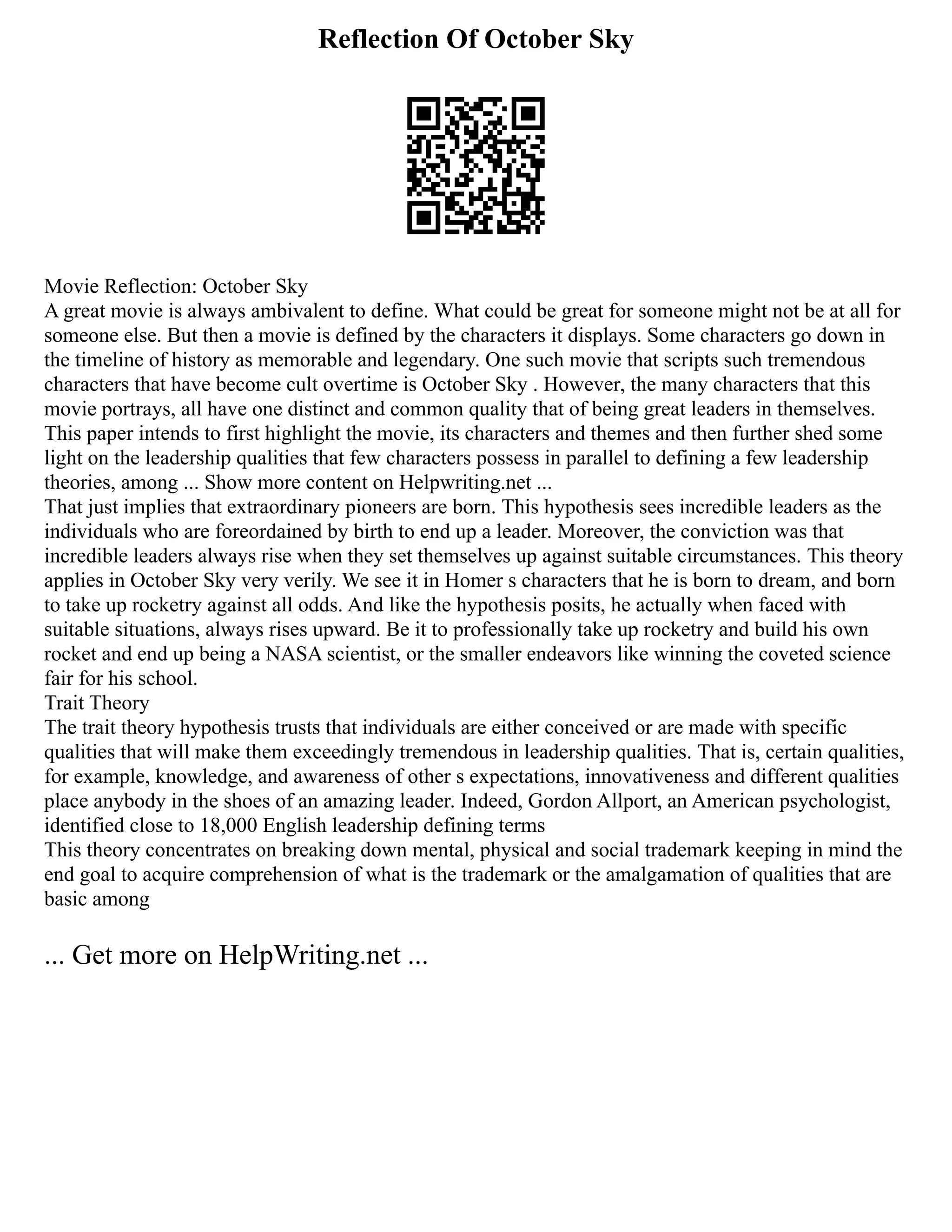 Reflection Of October Sky
Movie Reflection: October Sky
A great movie is always ambivalent to define. What could be great for someone might not be at all for
someone else. But then a movie is defined by the characters it displays. Some characters go down in
the timeline of history as memorable and legendary. One such movie that scripts such tremendous
characters that have become cult overtime is October Sky . However, the many characters that this
movie portrays, all have one distinct and common quality that of being great leaders in themselves.
This paper intends to first highlight the movie, its characters and themes and then further shed some
light on the leadership qualities that few characters possess in parallel to defining a few leadership
theories, among ... Show more content on Helpwriting.net ...
That just implies that extraordinary pioneers are born. This hypothesis sees incredible leaders as the
individuals who are foreordained by birth to end up a leader. Moreover, the conviction was that
incredible leaders always rise when they set themselves up against suitable circumstances. This theory
applies in October Sky very verily. We see it in Homer s characters that he is born to dream, and born
to take up rocketry against all odds. And like the hypothesis posits, he actually when faced with
suitable situations, always rises upward. Be it to professionally take up rocketry and build his own
rocket and end up being a NASA scientist, or the smaller endeavors like winning the coveted science
fair for his school.
Trait Theory
The trait theory hypothesis trusts that individuals are either conceived or are made with specific
qualities that will make them exceedingly tremendous in leadership qualities. That is, certain qualities,
for example, knowledge, and awareness of other s expectations, innovativeness and different qualities
place anybody in the shoes of an amazing leader. Indeed, Gordon Allport, an American psychologist,
identified close to 18,000 English leadership defining terms
This theory concentrates on breaking down mental, physical and social trademark keeping in mind the
end goal to acquire comprehension of what is the trademark or the amalgamation of qualities that are
basic among
... Get more on HelpWriting.net ...
 