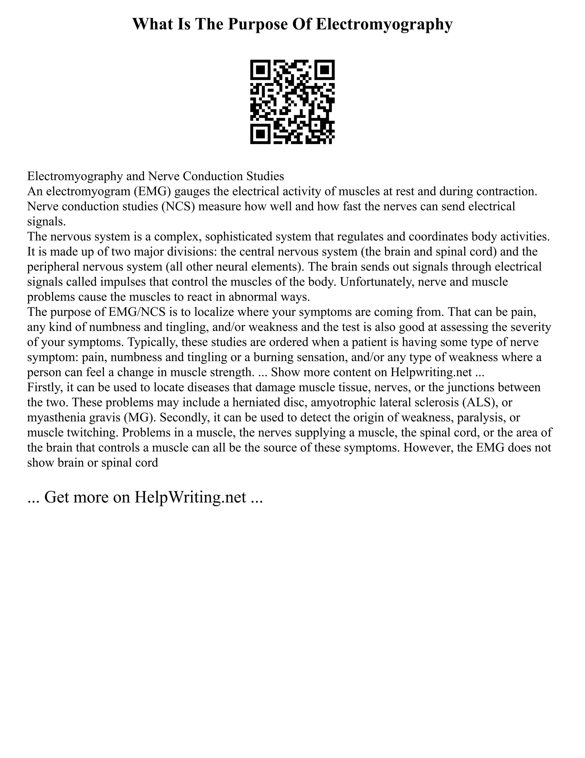 What Is The Purpose Of Electromyography
Electromyography and Nerve Conduction Studies
An electromyogram (EMG) gauges the electrical activity of muscles at rest and during contraction.
Nerve conduction studies (NCS) measure how well and how fast the nerves can send electrical
signals.
The nervous system is a complex, sophisticated system that regulates and coordinates body activities.
It is made up of two major divisions: the central nervous system (the brain and spinal cord) and the
peripheral nervous system (all other neural elements). The brain sends out signals through electrical
signals called impulses that control the muscles of the body. Unfortunately, nerve and muscle
problems cause the muscles to react in abnormal ways.
The purpose of EMG/NCS is to localize where your symptoms are coming from. That can be pain,
any kind of numbness and tingling, and/or weakness and the test is also good at assessing the severity
of your symptoms. Typically, these studies are ordered when a patient is having some type of nerve
symptom: pain, numbness and tingling or a burning sensation, and/or any type of weakness where a
person can feel a change in muscle strength. ... Show more content on Helpwriting.net ...
Firstly, it can be used to locate diseases that damage muscle tissue, nerves, or the junctions between
the two. These problems may include a herniated disc, amyotrophic lateral sclerosis (ALS), or
myasthenia gravis (MG). Secondly, it can be used to detect the origin of weakness, paralysis, or
muscle twitching. Problems in a muscle, the nerves supplying a muscle, the spinal cord, or the area of
the brain that controls a muscle can all be the source of these symptoms. However, the EMG does not
show brain or spinal cord
... Get more on HelpWriting.net ...
 