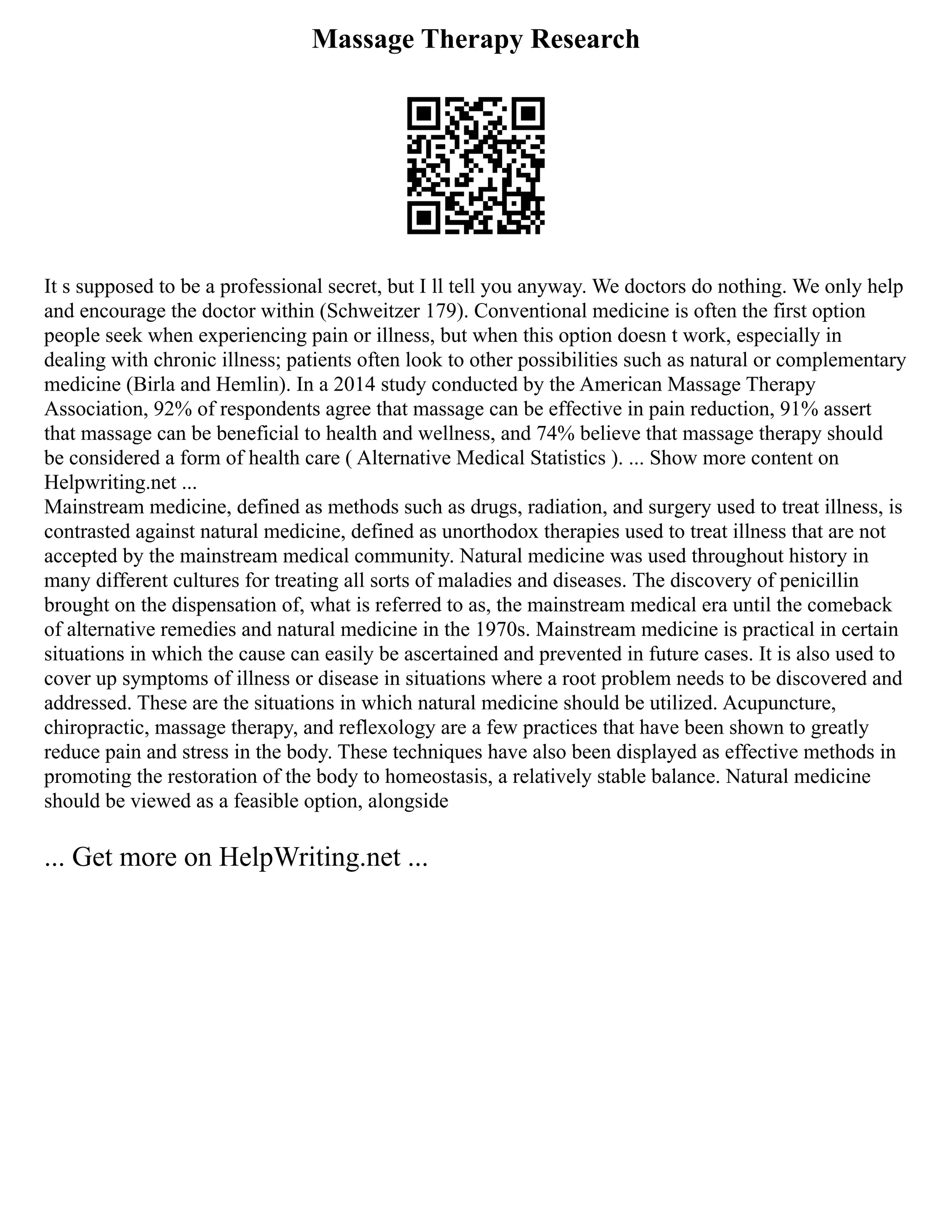 Massage Therapy Research
It s supposed to be a professional secret, but I ll tell you anyway. We doctors do nothing. We only help
and encourage the doctor within (Schweitzer 179). Conventional medicine is often the first option
people seek when experiencing pain or illness, but when this option doesn t work, especially in
dealing with chronic illness; patients often look to other possibilities such as natural or complementary
medicine (Birla and Hemlin). In a 2014 study conducted by the American Massage Therapy
Association, 92% of respondents agree that massage can be effective in pain reduction, 91% assert
that massage can be beneficial to health and wellness, and 74% believe that massage therapy should
be considered a form of health care ( Alternative Medical Statistics ). ... Show more content on
Helpwriting.net ...
Mainstream medicine, defined as methods such as drugs, radiation, and surgery used to treat illness, is
contrasted against natural medicine, defined as unorthodox therapies used to treat illness that are not
accepted by the mainstream medical community. Natural medicine was used throughout history in
many different cultures for treating all sorts of maladies and diseases. The discovery of penicillin
brought on the dispensation of, what is referred to as, the mainstream medical era until the comeback
of alternative remedies and natural medicine in the 1970s. Mainstream medicine is practical in certain
situations in which the cause can easily be ascertained and prevented in future cases. It is also used to
cover up symptoms of illness or disease in situations where a root problem needs to be discovered and
addressed. These are the situations in which natural medicine should be utilized. Acupuncture,
chiropractic, massage therapy, and reflexology are a few practices that have been shown to greatly
reduce pain and stress in the body. These techniques have also been displayed as effective methods in
promoting the restoration of the body to homeostasis, a relatively stable balance. Natural medicine
should be viewed as a feasible option, alongside
... Get more on HelpWriting.net ...
 