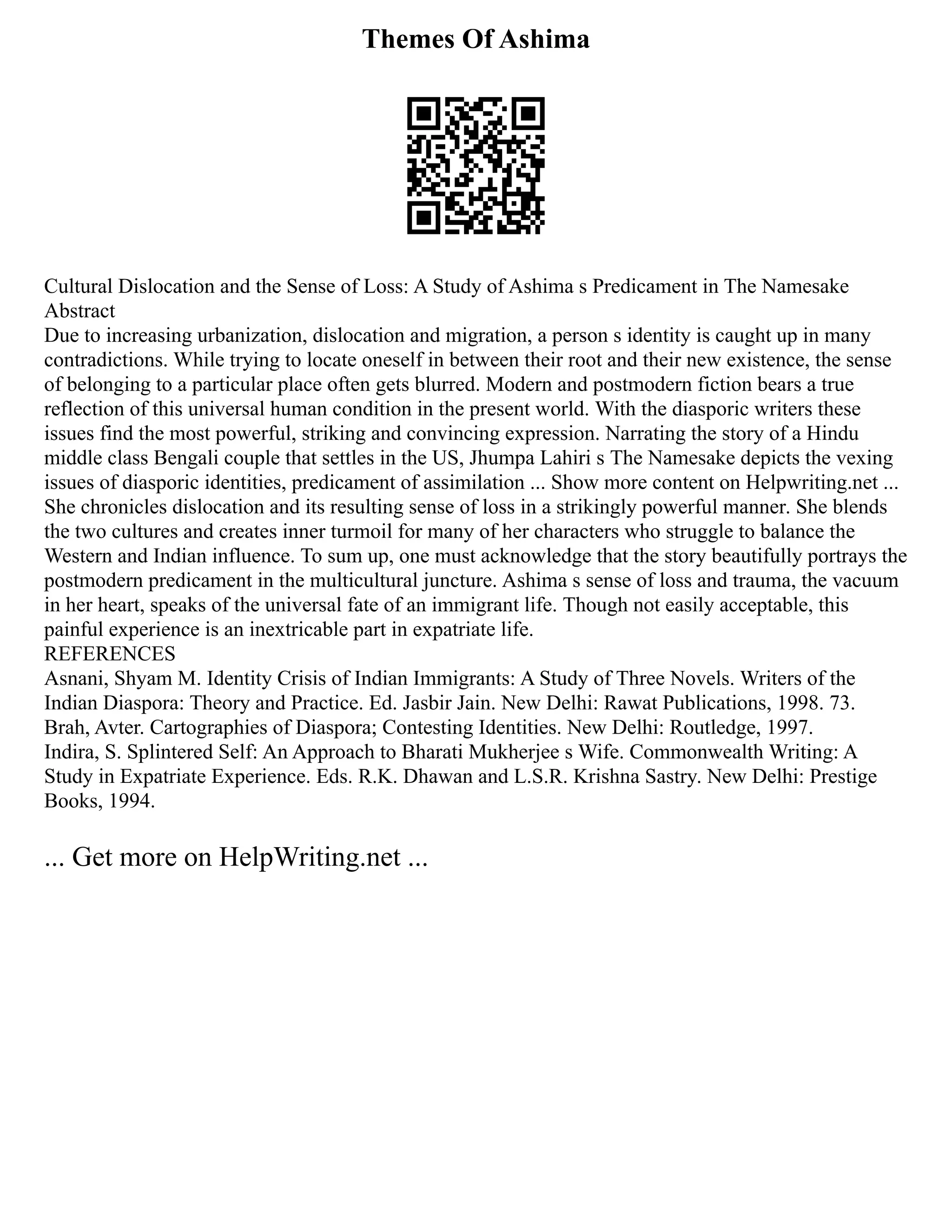 Themes Of Ashima
Cultural Dislocation and the Sense of Loss: A Study of Ashima s Predicament in The Namesake
Abstract
Due to increasing urbanization, dislocation and migration, a person s identity is caught up in many
contradictions. While trying to locate oneself in between their root and their new existence, the sense
of belonging to a particular place often gets blurred. Modern and postmodern fiction bears a true
reflection of this universal human condition in the present world. With the diasporic writers these
issues find the most powerful, striking and convincing expression. Narrating the story of a Hindu
middle class Bengali couple that settles in the US, Jhumpa Lahiri s The Namesake depicts the vexing
issues of diasporic identities, predicament of assimilation ... Show more content on Helpwriting.net ...
She chronicles dislocation and its resulting sense of loss in a strikingly powerful manner. She blends
the two cultures and creates inner turmoil for many of her characters who struggle to balance the
Western and Indian influence. To sum up, one must acknowledge that the story beautifully portrays the
postmodern predicament in the multicultural juncture. Ashima s sense of loss and trauma, the vacuum
in her heart, speaks of the universal fate of an immigrant life. Though not easily acceptable, this
painful experience is an inextricable part in expatriate life.
REFERENCES
Asnani, Shyam M. Identity Crisis of Indian Immigrants: A Study of Three Novels. Writers of the
Indian Diaspora: Theory and Practice. Ed. Jasbir Jain. New Delhi: Rawat Publications, 1998. 73.
Brah, Avter. Cartographies of Diaspora; Contesting Identities. New Delhi: Routledge, 1997.
Indira, S. Splintered Self: An Approach to Bharati Mukherjee s Wife. Commonwealth Writing: A
Study in Expatriate Experience. Eds. R.K. Dhawan and L.S.R. Krishna Sastry. New Delhi: Prestige
Books, 1994.
... Get more on HelpWriting.net ...
 