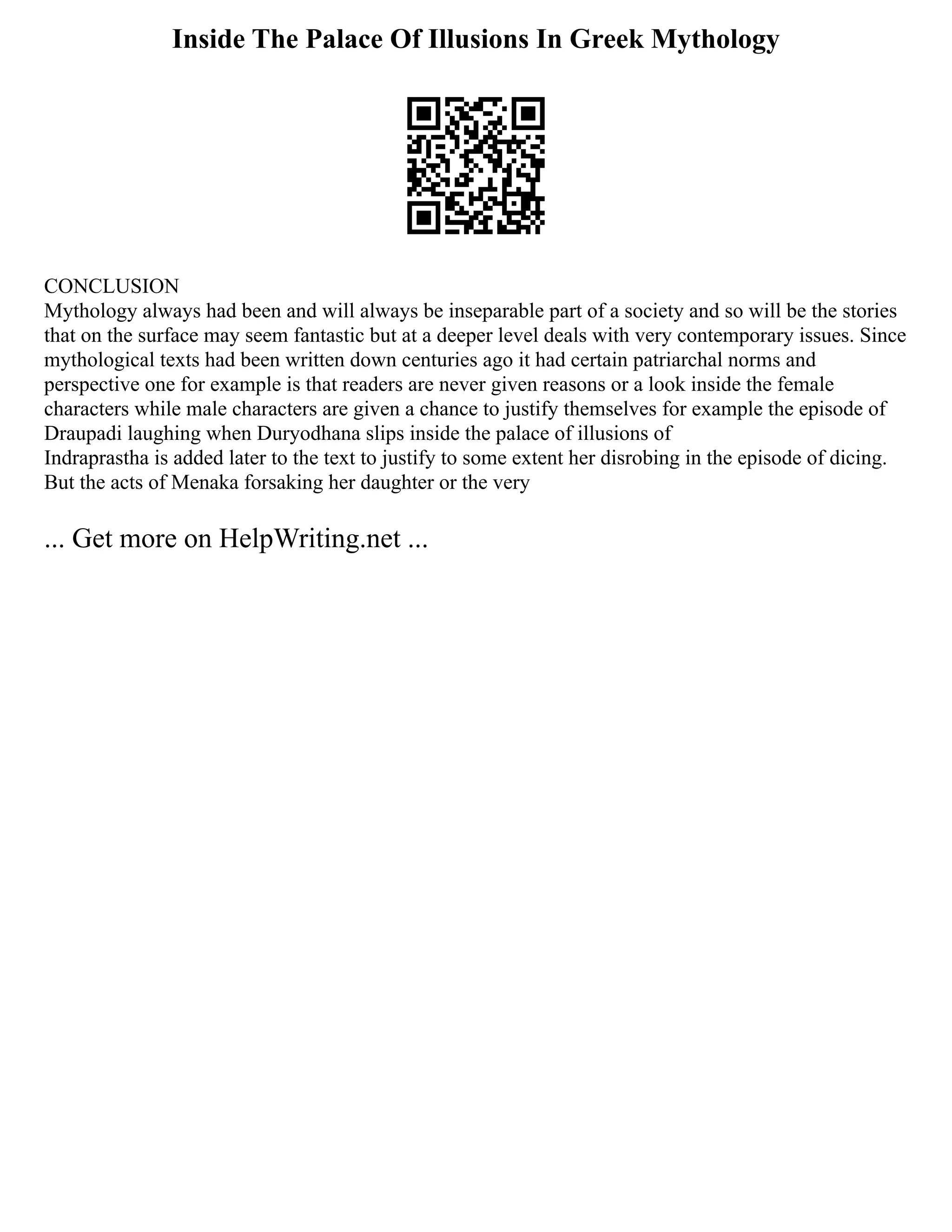 Inside The Palace Of Illusions In Greek Mythology
CONCLUSION
Mythology always had been and will always be inseparable part of a society and so will be the stories
that on the surface may seem fantastic but at a deeper level deals with very contemporary issues. Since
mythological texts had been written down centuries ago it had certain patriarchal norms and
perspective one for example is that readers are never given reasons or a look inside the female
characters while male characters are given a chance to justify themselves for example the episode of
Draupadi laughing when Duryodhana slips inside the palace of illusions of
Indraprastha is added later to the text to justify to some extent her disrobing in the episode of dicing.
But the acts of Menaka forsaking her daughter or the very
... Get more on HelpWriting.net ...
 