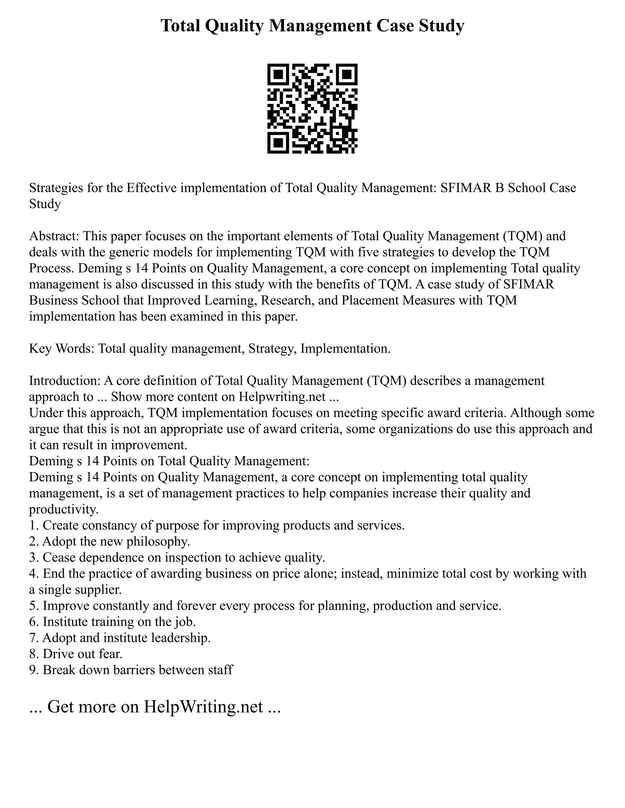 Total Quality Management Case Study
Strategies for the Effective implementation of Total Quality Management: SFIMAR B School Case
Study
Abstract: This paper focuses on the important elements of Total Quality Management (TQM) and
deals with the generic models for implementing TQM with five strategies to develop the TQM
Process. Deming s 14 Points on Quality Management, a core concept on implementing Total quality
management is also discussed in this study with the benefits of TQM. A case study of SFIMAR
Business School that Improved Learning, Research, and Placement Measures with TQM
implementation has been examined in this paper.
Key Words: Total quality management, Strategy, Implementation.
Introduction: A core definition of Total Quality Management (TQM) describes a management
approach to ... Show more content on Helpwriting.net ...
Under this approach, TQM implementation focuses on meeting specific award criteria. Although some
argue that this is not an appropriate use of award criteria, some organizations do use this approach and
it can result in improvement.
Deming s 14 Points on Total Quality Management:
Deming s 14 Points on Quality Management, a core concept on implementing total quality
management, is a set of management practices to help companies increase their quality and
productivity.
1. Create constancy of purpose for improving products and services.
2. Adopt the new philosophy.
3. Cease dependence on inspection to achieve quality.
4. End the practice of awarding business on price alone; instead, minimize total cost by working with
a single supplier.
5. Improve constantly and forever every process for planning, production and service.
6. Institute training on the job.
7. Adopt and institute leadership.
8. Drive out fear.
9. Break down barriers between staff
... Get more on HelpWriting.net ...
 