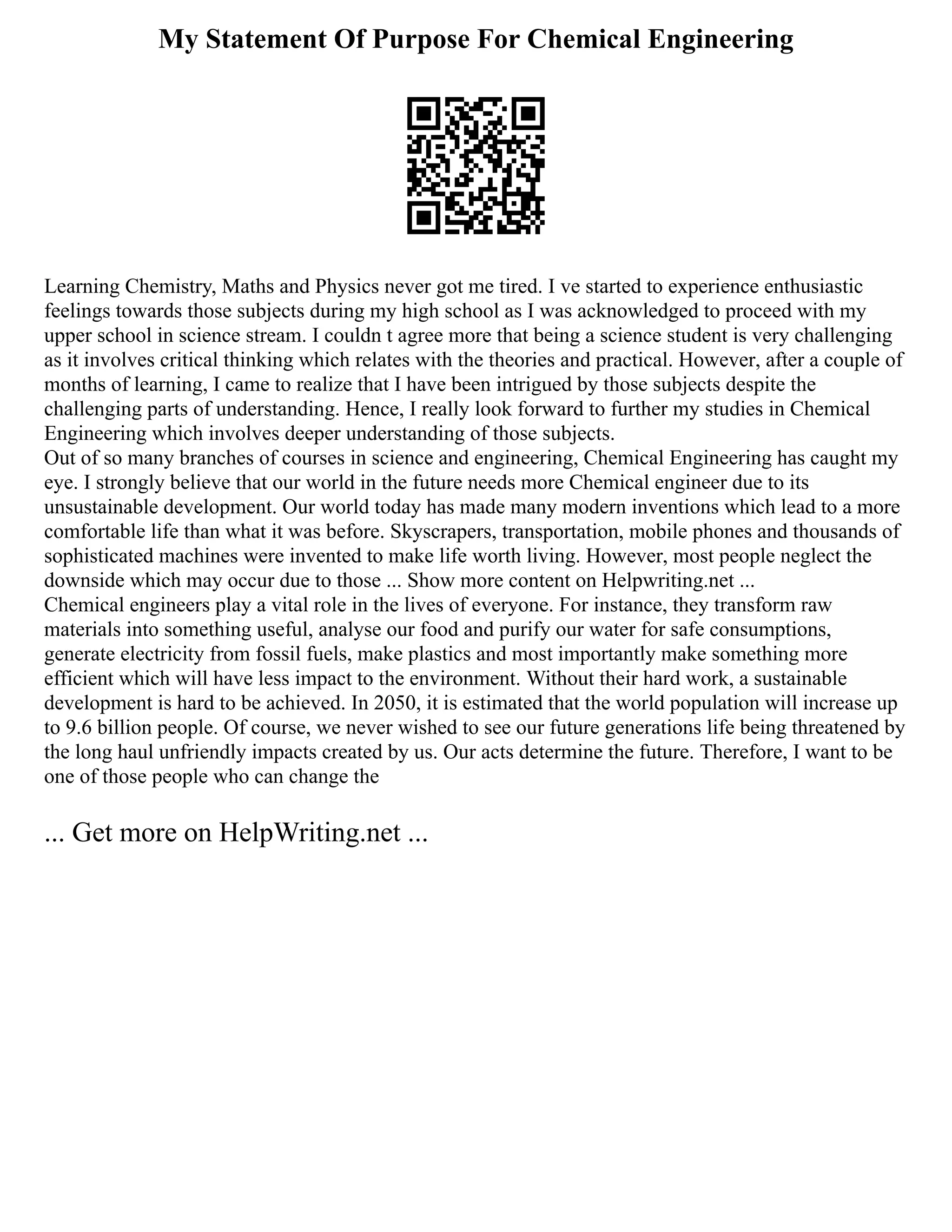 My Statement Of Purpose For Chemical Engineering
Learning Chemistry, Maths and Physics never got me tired. I ve started to experience enthusiastic
feelings towards those subjects during my high school as I was acknowledged to proceed with my
upper school in science stream. I couldn t agree more that being a science student is very challenging
as it involves critical thinking which relates with the theories and practical. However, after a couple of
months of learning, I came to realize that I have been intrigued by those subjects despite the
challenging parts of understanding. Hence, I really look forward to further my studies in Chemical
Engineering which involves deeper understanding of those subjects.
Out of so many branches of courses in science and engineering, Chemical Engineering has caught my
eye. I strongly believe that our world in the future needs more Chemical engineer due to its
unsustainable development. Our world today has made many modern inventions which lead to a more
comfortable life than what it was before. Skyscrapers, transportation, mobile phones and thousands of
sophisticated machines were invented to make life worth living. However, most people neglect the
downside which may occur due to those ... Show more content on Helpwriting.net ...
Chemical engineers play a vital role in the lives of everyone. For instance, they transform raw
materials into something useful, analyse our food and purify our water for safe consumptions,
generate electricity from fossil fuels, make plastics and most importantly make something more
efficient which will have less impact to the environment. Without their hard work, a sustainable
development is hard to be achieved. In 2050, it is estimated that the world population will increase up
to 9.6 billion people. Of course, we never wished to see our future generations life being threatened by
the long haul unfriendly impacts created by us. Our acts determine the future. Therefore, I want to be
one of those people who can change the
... Get more on HelpWriting.net ...
 