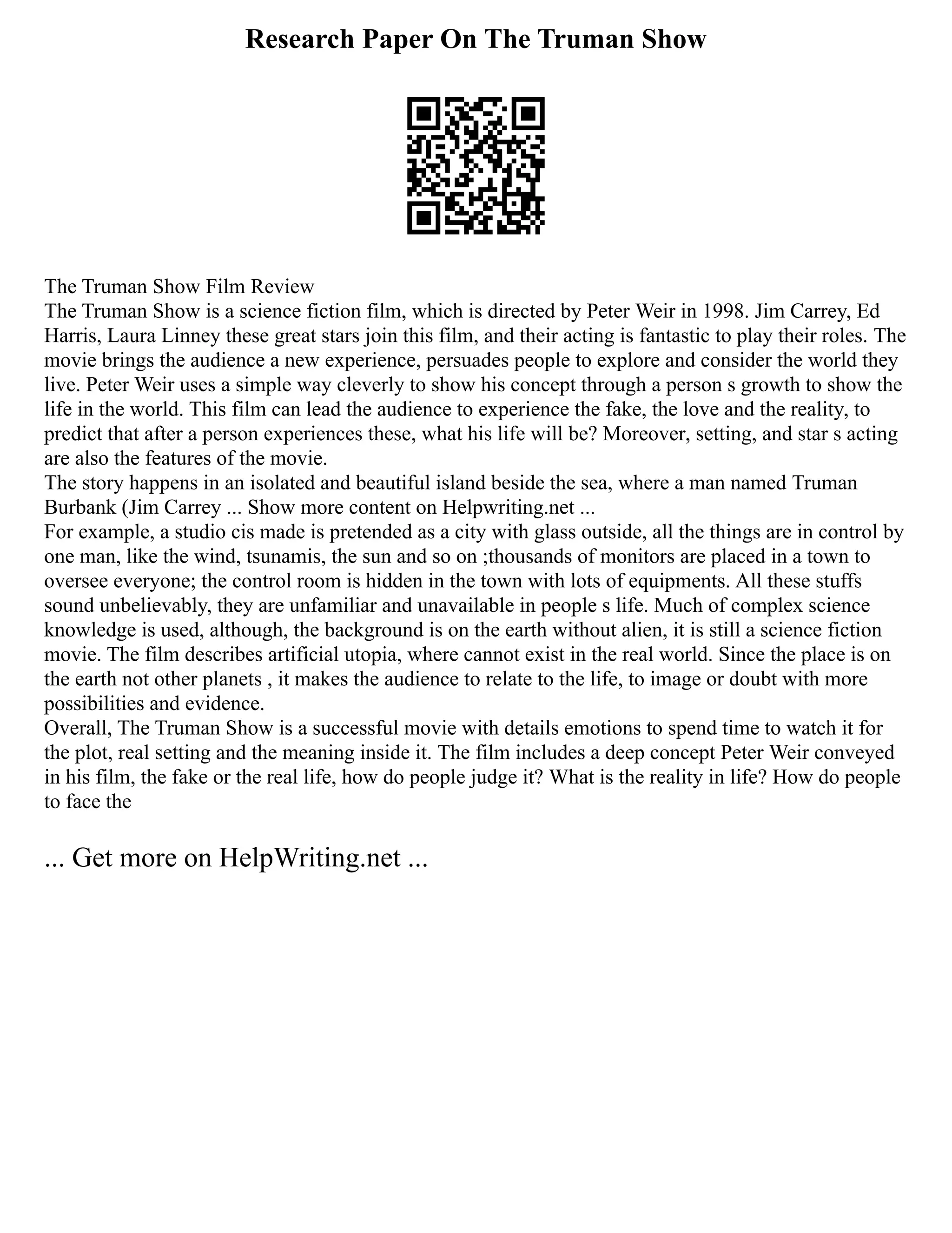 Research Paper On The Truman Show
The Truman Show Film Review
The Truman Show is a science fiction film, which is directed by Peter Weir in 1998. Jim Carrey, Ed
Harris, Laura Linney these great stars join this film, and their acting is fantastic to play their roles. The
movie brings the audience a new experience, persuades people to explore and consider the world they
live. Peter Weir uses a simple way cleverly to show his concept through a person s growth to show the
life in the world. This film can lead the audience to experience the fake, the love and the reality, to
predict that after a person experiences these, what his life will be? Moreover, setting, and star s acting
are also the features of the movie.
The story happens in an isolated and beautiful island beside the sea, where a man named Truman
Burbank (Jim Carrey ... Show more content on Helpwriting.net ...
For example, a studio cis made is pretended as a city with glass outside, all the things are in control by
one man, like the wind, tsunamis, the sun and so on ;thousands of monitors are placed in a town to
oversee everyone; the control room is hidden in the town with lots of equipments. All these stuffs
sound unbelievably, they are unfamiliar and unavailable in people s life. Much of complex science
knowledge is used, although, the background is on the earth without alien, it is still a science fiction
movie. The film describes artificial utopia, where cannot exist in the real world. Since the place is on
the earth not other planets , it makes the audience to relate to the life, to image or doubt with more
possibilities and evidence.
Overall, The Truman Show is a successful movie with details emotions to spend time to watch it for
the plot, real setting and the meaning inside it. The film includes a deep concept Peter Weir conveyed
in his film, the fake or the real life, how do people judge it? What is the reality in life? How do people
to face the
... Get more on HelpWriting.net ...
 