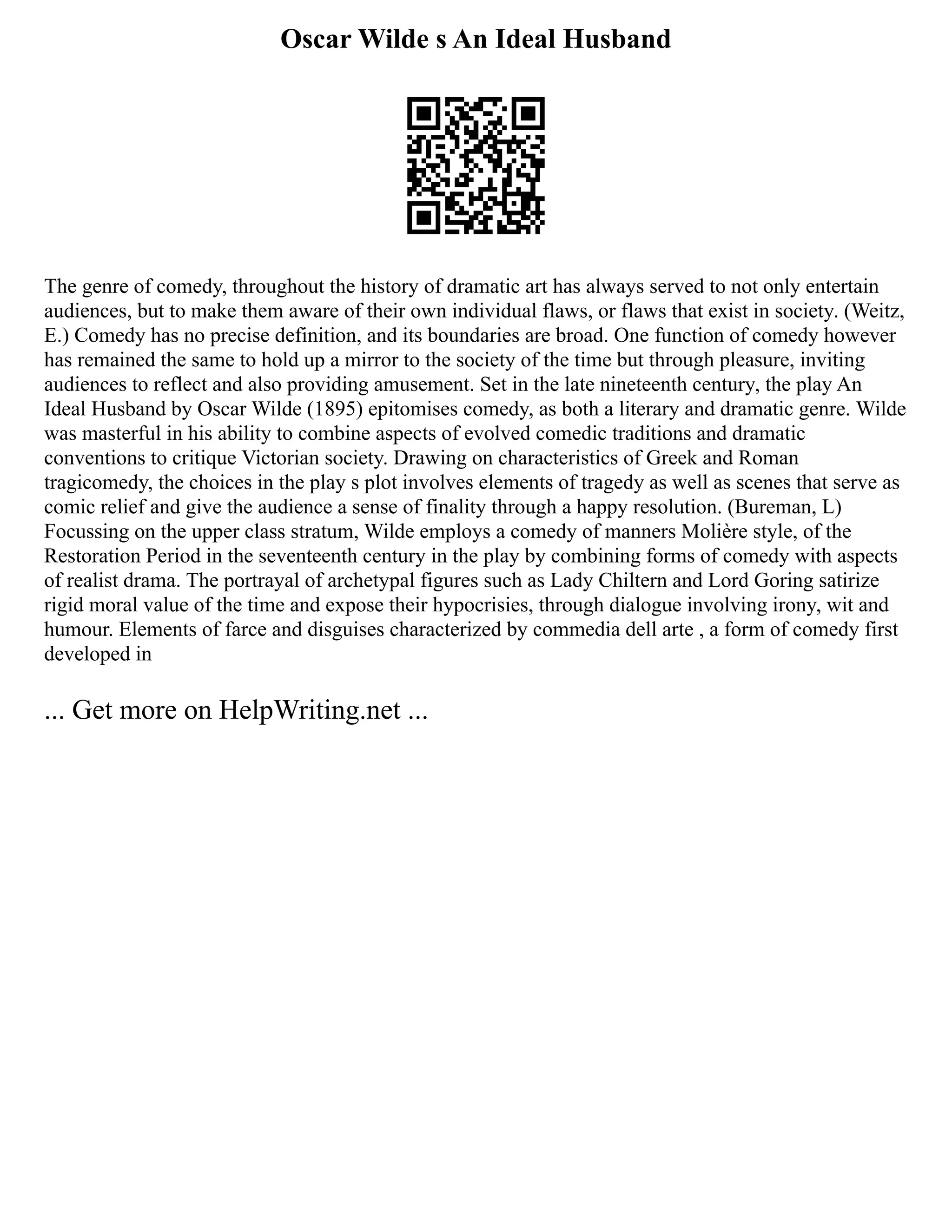 Oscar Wilde s An Ideal Husband
The genre of comedy, throughout the history of dramatic art has always served to not only entertain
audiences, but to make them aware of their own individual flaws, or flaws that exist in society. (Weitz,
E.) Comedy has no precise definition, and its boundaries are broad. One function of comedy however
has remained the same to hold up a mirror to the society of the time but through pleasure, inviting
audiences to reflect and also providing amusement. Set in the late nineteenth century, the play An
Ideal Husband by Oscar Wilde (1895) epitomises comedy, as both a literary and dramatic genre. Wilde
was masterful in his ability to combine aspects of evolved comedic traditions and dramatic
conventions to critique Victorian society. Drawing on characteristics of Greek and Roman
tragicomedy, the choices in the play s plot involves elements of tragedy as well as scenes that serve as
comic relief and give the audience a sense of finality through a happy resolution. (Bureman, L)
Focussing on the upper class stratum, Wilde employs a comedy of manners Molière style, of the
Restoration Period in the seventeenth century in the play by combining forms of comedy with aspects
of realist drama. The portrayal of archetypal figures such as Lady Chiltern and Lord Goring satirize
rigid moral value of the time and expose their hypocrisies, through dialogue involving irony, wit and
humour. Elements of farce and disguises characterized by commedia dell arte , a form of comedy first
developed in
... Get more on HelpWriting.net ...
 