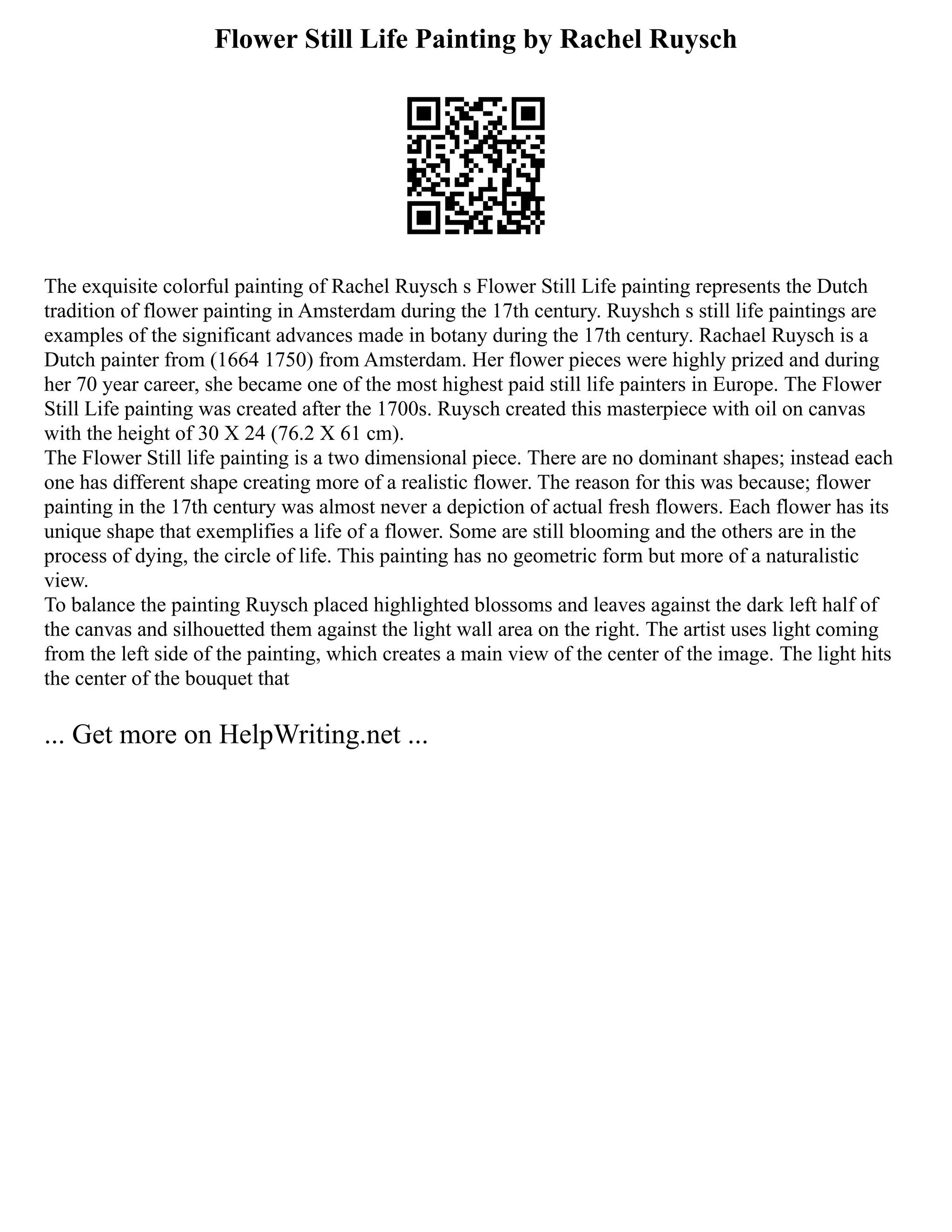 Flower Still Life Painting by Rachel Ruysch
The exquisite colorful painting of Rachel Ruysch s Flower Still Life painting represents the Dutch
tradition of flower painting in Amsterdam during the 17th century. Ruyshch s still life paintings are
examples of the significant advances made in botany during the 17th century. Rachael Ruysch is a
Dutch painter from (1664 1750) from Amsterdam. Her flower pieces were highly prized and during
her 70 year career, she became one of the most highest paid still life painters in Europe. The Flower
Still Life painting was created after the 1700s. Ruysch created this masterpiece with oil on canvas
with the height of 30 X 24 (76.2 X 61 cm).
The Flower Still life painting is a two dimensional piece. There are no dominant shapes; instead each
one has different shape creating more of a realistic flower. The reason for this was because; flower
painting in the 17th century was almost never a depiction of actual fresh flowers. Each flower has its
unique shape that exemplifies a life of a flower. Some are still blooming and the others are in the
process of dying, the circle of life. This painting has no geometric form but more of a naturalistic
view.
To balance the painting Ruysch placed highlighted blossoms and leaves against the dark left half of
the canvas and silhouetted them against the light wall area on the right. The artist uses light coming
from the left side of the painting, which creates a main view of the center of the image. The light hits
the center of the bouquet that
... Get more on HelpWriting.net ...
 