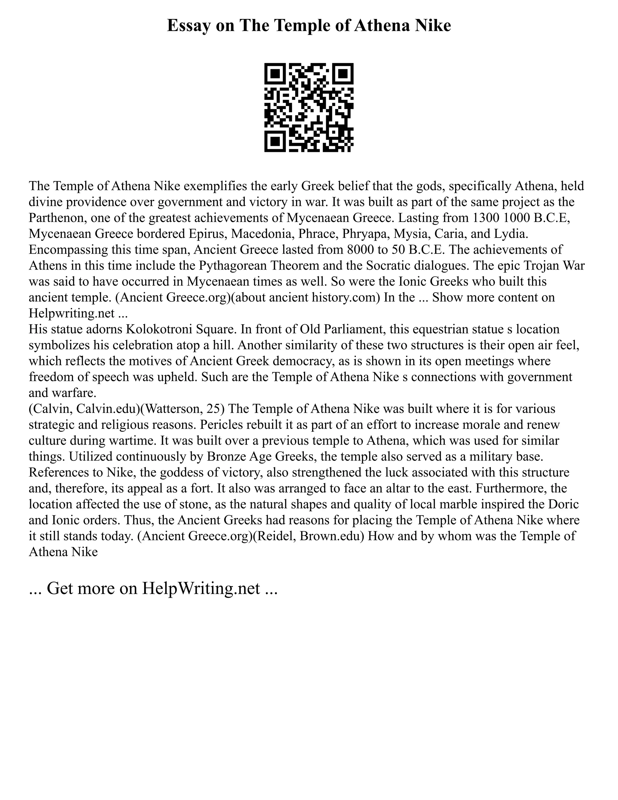 Essay on The Temple of Athena Nike
The Temple of Athena Nike exemplifies the early Greek belief that the gods, specifically Athena, held
divine providence over government and victory in war. It was built as part of the same project as the
Parthenon, one of the greatest achievements of Mycenaean Greece. Lasting from 1300 1000 B.C.E,
Mycenaean Greece bordered Epirus, Macedonia, Phrace, Phryapa, Mysia, Caria, and Lydia.
Encompassing this time span, Ancient Greece lasted from 8000 to 50 B.C.E. The achievements of
Athens in this time include the Pythagorean Theorem and the Socratic dialogues. The epic Trojan War
was said to have occurred in Mycenaean times as well. So were the Ionic Greeks who built this
ancient temple. (Ancient Greece.org)(about ancient history.com) In the ... Show more content on
Helpwriting.net ...
His statue adorns Kolokotroni Square. In front of Old Parliament, this equestrian statue s location
symbolizes his celebration atop a hill. Another similarity of these two structures is their open air feel,
which reflects the motives of Ancient Greek democracy, as is shown in its open meetings where
freedom of speech was upheld. Such are the Temple of Athena Nike s connections with government
and warfare.
(Calvin, Calvin.edu)(Watterson, 25) The Temple of Athena Nike was built where it is for various
strategic and religious reasons. Pericles rebuilt it as part of an effort to increase morale and renew
culture during wartime. It was built over a previous temple to Athena, which was used for similar
things. Utilized continuously by Bronze Age Greeks, the temple also served as a military base.
References to Nike, the goddess of victory, also strengthened the luck associated with this structure
and, therefore, its appeal as a fort. It also was arranged to face an altar to the east. Furthermore, the
location affected the use of stone, as the natural shapes and quality of local marble inspired the Doric
and Ionic orders. Thus, the Ancient Greeks had reasons for placing the Temple of Athena Nike where
it still stands today. (Ancient Greece.org)(Reidel, Brown.edu) How and by whom was the Temple of
Athena Nike
... Get more on HelpWriting.net ...
 