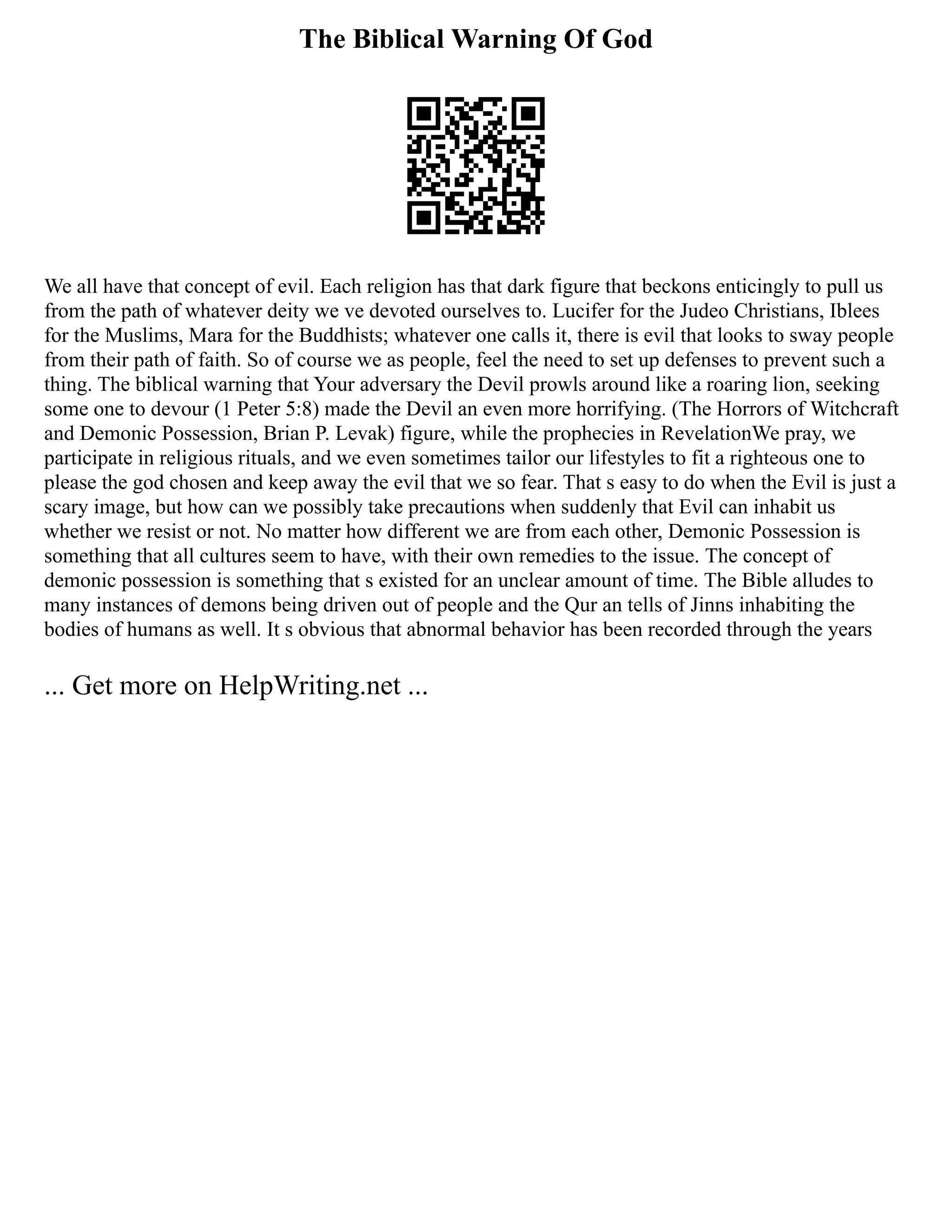 The Biblical Warning Of God
We all have that concept of evil. Each religion has that dark figure that beckons enticingly to pull us
from the path of whatever deity we ve devoted ourselves to. Lucifer for the Judeo Christians, Iblees
for the Muslims, Mara for the Buddhists; whatever one calls it, there is evil that looks to sway people
from their path of faith. So of course we as people, feel the need to set up defenses to prevent such a
thing. The biblical warning that Your adversary the Devil prowls around like a roaring lion, seeking
some one to devour (1 Peter 5:8) made the Devil an even more horrifying. (The Horrors of Witchcraft
and Demonic Possession, Brian P. Levak) figure, while the prophecies in RevelationWe pray, we
participate in religious rituals, and we even sometimes tailor our lifestyles to fit a righteous one to
please the god chosen and keep away the evil that we so fear. That s easy to do when the Evil is just a
scary image, but how can we possibly take precautions when suddenly that Evil can inhabit us
whether we resist or not. No matter how different we are from each other, Demonic Possession is
something that all cultures seem to have, with their own remedies to the issue. The concept of
demonic possession is something that s existed for an unclear amount of time. The Bible alludes to
many instances of demons being driven out of people and the Qur an tells of Jinns inhabiting the
bodies of humans as well. It s obvious that abnormal behavior has been recorded through the years
... Get more on HelpWriting.net ...
 