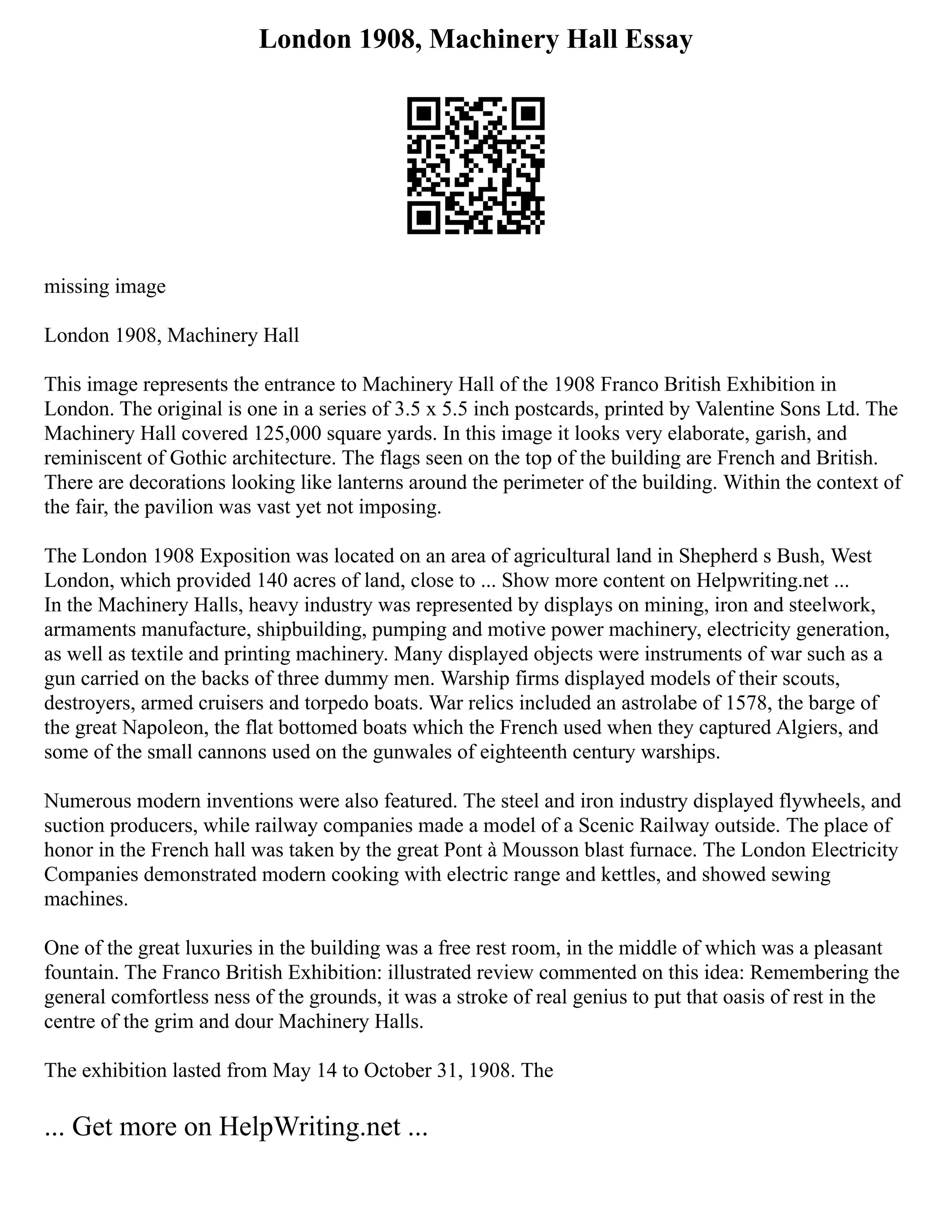 London 1908, Machinery Hall Essay
missing image
London 1908, Machinery Hall
This image represents the entrance to Machinery Hall of the 1908 Franco British Exhibition in
London. The original is one in a series of 3.5 x 5.5 inch postcards, printed by Valentine Sons Ltd. The
Machinery Hall covered 125,000 square yards. In this image it looks very elaborate, garish, and
reminiscent of Gothic architecture. The flags seen on the top of the building are French and British.
There are decorations looking like lanterns around the perimeter of the building. Within the context of
the fair, the pavilion was vast yet not imposing.
The London 1908 Exposition was located on an area of agricultural land in Shepherd s Bush, West
London, which provided 140 acres of land, close to ... Show more content on Helpwriting.net ...
In the Machinery Halls, heavy industry was represented by displays on mining, iron and steelwork,
armaments manufacture, shipbuilding, pumping and motive power machinery, electricity generation,
as well as textile and printing machinery. Many displayed objects were instruments of war such as a
gun carried on the backs of three dummy men. Warship firms displayed models of their scouts,
destroyers, armed cruisers and torpedo boats. War relics included an astrolabe of 1578, the barge of
the great Napoleon, the flat bottomed boats which the French used when they captured Algiers, and
some of the small cannons used on the gunwales of eighteenth century warships.
Numerous modern inventions were also featured. The steel and iron industry displayed flywheels, and
suction producers, while railway companies made a model of a Scenic Railway outside. The place of
honor in the French hall was taken by the great Pont à Mousson blast furnace. The London Electricity
Companies demonstrated modern cooking with electric range and kettles, and showed sewing
machines.
One of the great luxuries in the building was a free rest room, in the middle of which was a pleasant
fountain. The Franco British Exhibition: illustrated review commented on this idea: Remembering the
general comfortless ness of the grounds, it was a stroke of real genius to put that oasis of rest in the
centre of the grim and dour Machinery Halls.
The exhibition lasted from May 14 to October 31, 1908. The
... Get more on HelpWriting.net ...
 