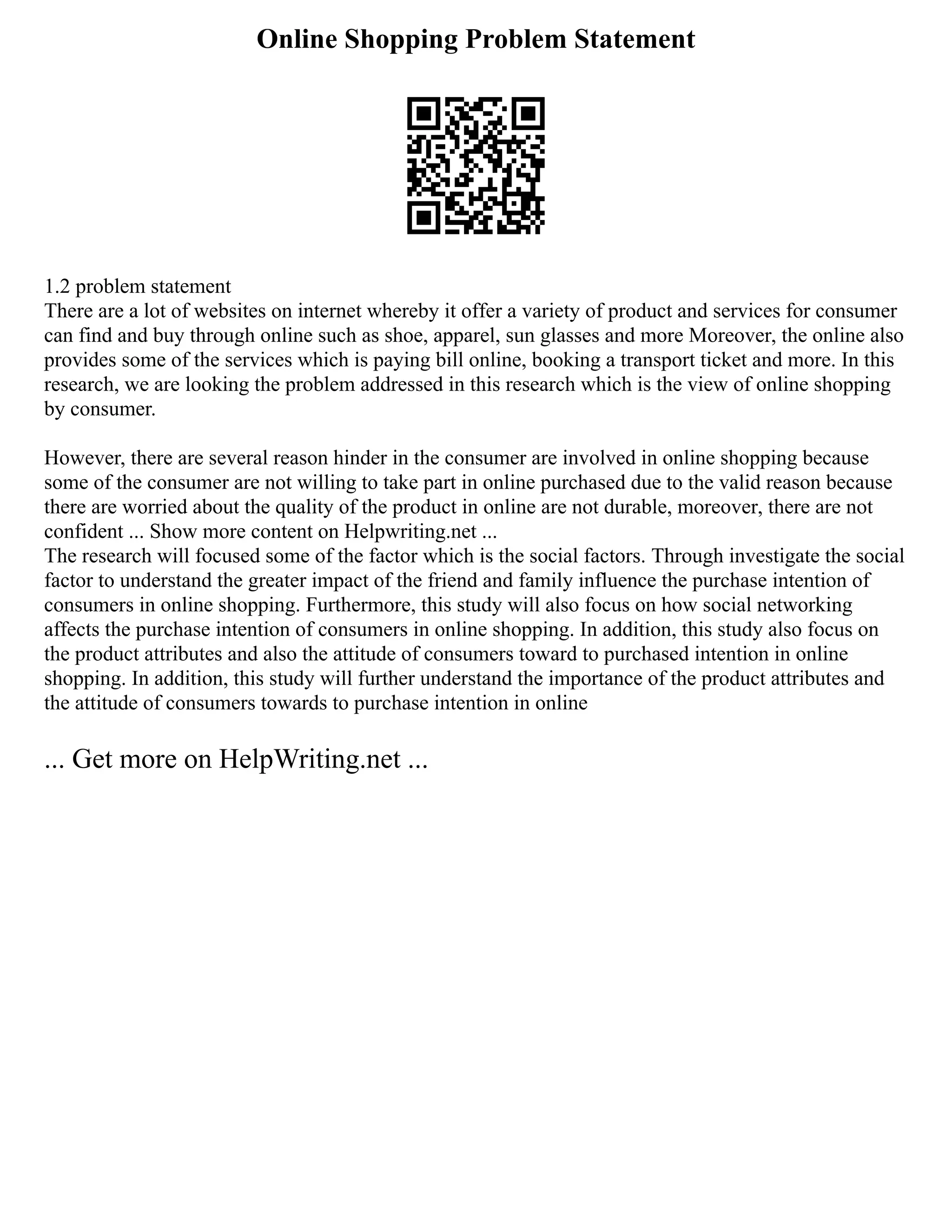 Online Shopping Problem Statement
1.2 problem statement
There are a lot of websites on internet whereby it offer a variety of product and services for consumer
can find and buy through online such as shoe, apparel, sun glasses and more Moreover, the online also
provides some of the services which is paying bill online, booking a transport ticket and more. In this
research, we are looking the problem addressed in this research which is the view of online shopping
by consumer.
However, there are several reason hinder in the consumer are involved in online shopping because
some of the consumer are not willing to take part in online purchased due to the valid reason because
there are worried about the quality of the product in online are not durable, moreover, there are not
confident ... Show more content on Helpwriting.net ...
The research will focused some of the factor which is the social factors. Through investigate the social
factor to understand the greater impact of the friend and family influence the purchase intention of
consumers in online shopping. Furthermore, this study will also focus on how social networking
affects the purchase intention of consumers in online shopping. In addition, this study also focus on
the product attributes and also the attitude of consumers toward to purchased intention in online
shopping. In addition, this study will further understand the importance of the product attributes and
the attitude of consumers towards to purchase intention in online
... Get more on HelpWriting.net ...
 