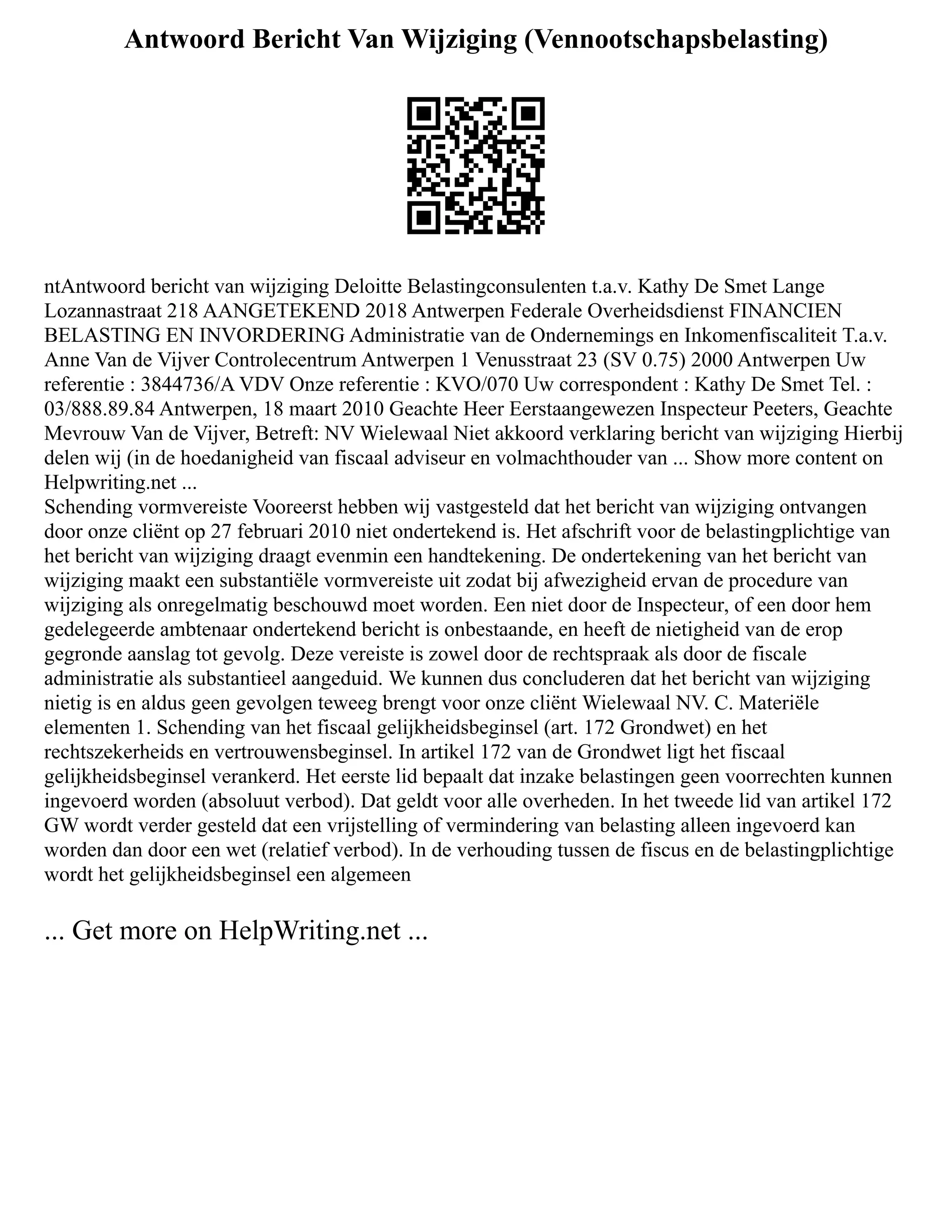 Antwoord Bericht Van Wijziging (Vennootschapsbelasting)
ntAntwoord bericht van wijziging Deloitte Belastingconsulenten t.a.v. Kathy De Smet Lange
Lozannastraat 218 AANGETEKEND 2018 Antwerpen Federale Overheidsdienst FINANCIEN
BELASTING EN INVORDERING Administratie van de Ondernemings en Inkomenfiscaliteit T.a.v.
Anne Van de Vijver Controlecentrum Antwerpen 1 Venusstraat 23 (SV 0.75) 2000 Antwerpen Uw
referentie : 3844736/A VDV Onze referentie : KVO/070 Uw correspondent : Kathy De Smet Tel. :
03/888.89.84 Antwerpen, 18 maart 2010 Geachte Heer Eerstaangewezen Inspecteur Peeters, Geachte
Mevrouw Van de Vijver, Betreft: NV Wielewaal Niet akkoord verklaring bericht van wijziging Hierbij
delen wij (in de hoedanigheid van fiscaal adviseur en volmachthouder van ... Show more content on
Helpwriting.net ...
Schending vormvereiste Vooreerst hebben wij vastgesteld dat het bericht van wijziging ontvangen
door onze cliënt op 27 februari 2010 niet ondertekend is. Het afschrift voor de belastingplichtige van
het bericht van wijziging draagt evenmin een handtekening. De ondertekening van het bericht van
wijziging maakt een substantiële vormvereiste uit zodat bij afwezigheid ervan de procedure van
wijziging als onregelmatig beschouwd moet worden. Een niet door de Inspecteur, of een door hem
gedelegeerde ambtenaar ondertekend bericht is onbestaande, en heeft de nietigheid van de erop
gegronde aanslag tot gevolg. Deze vereiste is zowel door de rechtspraak als door de fiscale
administratie als substantieel aangeduid. We kunnen dus concluderen dat het bericht van wijziging
nietig is en aldus geen gevolgen teweeg brengt voor onze cliënt Wielewaal NV. C. Materiële
elementen 1. Schending van het fiscaal gelijkheidsbeginsel (art. 172 Grondwet) en het
rechtszekerheids en vertrouwensbeginsel. In artikel 172 van de Grondwet ligt het fiscaal
gelijkheidsbeginsel verankerd. Het eerste lid bepaalt dat inzake belastingen geen voorrechten kunnen
ingevoerd worden (absoluut verbod). Dat geldt voor alle overheden. In het tweede lid van artikel 172
GW wordt verder gesteld dat een vrijstelling of vermindering van belasting alleen ingevoerd kan
worden dan door een wet (relatief verbod). In de verhouding tussen de fiscus en de belastingplichtige
wordt het gelijkheidsbeginsel een algemeen
... Get more on HelpWriting.net ...
 