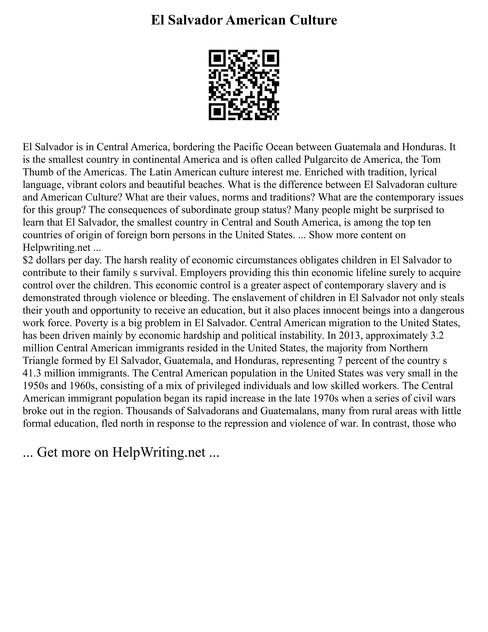 El Salvador American Culture
El Salvador is in Central America, bordering the Pacific Ocean between Guatemala and Honduras. It
is the smallest country in continental America and is often called Pulgarcito de America, the Tom
Thumb of the Americas. The Latin American culture interest me. Enriched with tradition, lyrical
language, vibrant colors and beautiful beaches. What is the difference between El Salvadoran culture
and American Culture? What are their values, norms and traditions? What are the contemporary issues
for this group? The consequences of subordinate group status? Many people might be surprised to
learn that El Salvador, the smallest country in Central and South America, is among the top ten
countries of origin of foreign born persons in the United States. ... Show more content on
Helpwriting.net ...
$2 dollars per day. The harsh reality of economic circumstances obligates children in El Salvador to
contribute to their family s survival. Employers providing this thin economic lifeline surely to acquire
control over the children. This economic control is a greater aspect of contemporary slavery and is
demonstrated through violence or bleeding. The enslavement of children in El Salvador not only steals
their youth and opportunity to receive an education, but it also places innocent beings into a dangerous
work force. Poverty is a big problem in El Salvador. Central American migration to the United States,
has been driven mainly by economic hardship and political instability. In 2013, approximately 3.2
million Central American immigrants resided in the United States, the majority from Northern
Triangle formed by El Salvador, Guatemala, and Honduras, representing 7 percent of the country s
41.3 million immigrants. The Central American population in the United States was very small in the
1950s and 1960s, consisting of a mix of privileged individuals and low skilled workers. The Central
American immigrant population began its rapid increase in the late 1970s when a series of civil wars
broke out in the region. Thousands of Salvadorans and Guatemalans, many from rural areas with little
formal education, fled north in response to the repression and violence of war. In contrast, those who
... Get more on HelpWriting.net ...
 