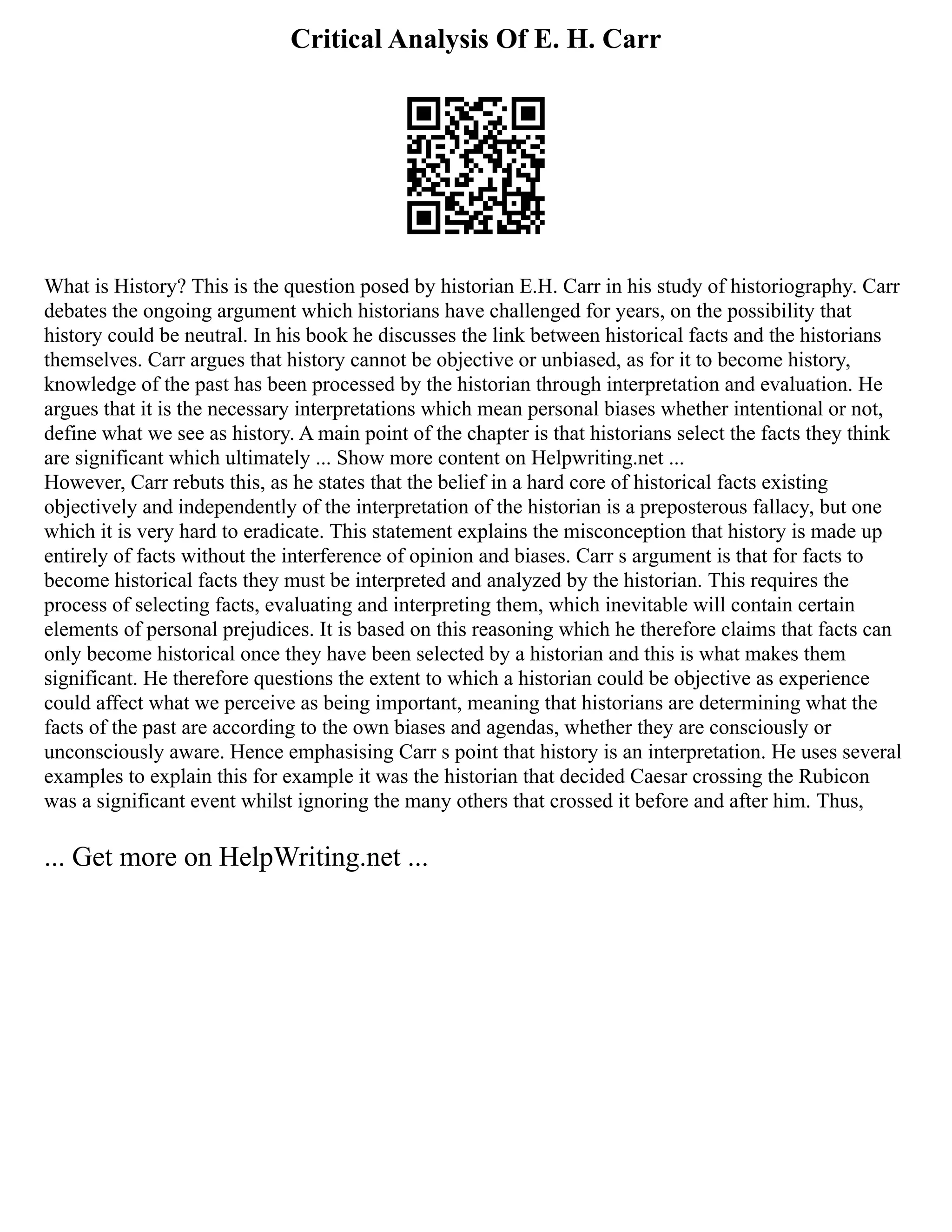 Critical Analysis Of E. H. Carr
What is History? This is the question posed by historian E.H. Carr in his study of historiography. Carr
debates the ongoing argument which historians have challenged for years, on the possibility that
history could be neutral. In his book he discusses the link between historical facts and the historians
themselves. Carr argues that history cannot be objective or unbiased, as for it to become history,
knowledge of the past has been processed by the historian through interpretation and evaluation. He
argues that it is the necessary interpretations which mean personal biases whether intentional or not,
define what we see as history. A main point of the chapter is that historians select the facts they think
are significant which ultimately ... Show more content on Helpwriting.net ...
However, Carr rebuts this, as he states that the belief in a hard core of historical facts existing
objectively and independently of the interpretation of the historian is a preposterous fallacy, but one
which it is very hard to eradicate. This statement explains the misconception that history is made up
entirely of facts without the interference of opinion and biases. Carr s argument is that for facts to
become historical facts they must be interpreted and analyzed by the historian. This requires the
process of selecting facts, evaluating and interpreting them, which inevitable will contain certain
elements of personal prejudices. It is based on this reasoning which he therefore claims that facts can
only become historical once they have been selected by a historian and this is what makes them
significant. He therefore questions the extent to which a historian could be objective as experience
could affect what we perceive as being important, meaning that historians are determining what the
facts of the past are according to the own biases and agendas, whether they are consciously or
unconsciously aware. Hence emphasising Carr s point that history is an interpretation. He uses several
examples to explain this for example it was the historian that decided Caesar crossing the Rubicon
was a significant event whilst ignoring the many others that crossed it before and after him. Thus,
... Get more on HelpWriting.net ...
 